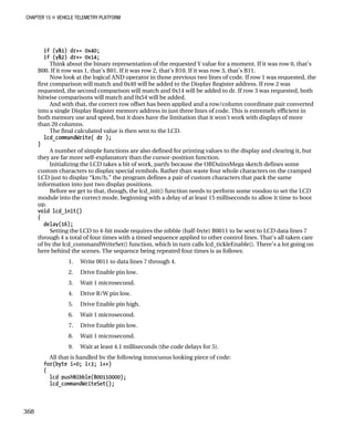 CHAPTER 15 „ VEHICLE TELEMETRY PLATFORM
if (y&1) dr+= 0x40;
if (y&2) dr+= 0x14;
Think about the binary representation of the requested Y value for a moment. If it was row 0, that’s
B00. If it row was 1, that’s B01. If it was row 2, that’s B10. If it was row 3, that’s B11.
Now look at the logical AND operator in those previous two lines of code. If row 1 was requested, the
first comparison will match and 0x40 will be added to the Display Register address. If row 2 was
requested, the second comparison will match and 0x14 will be added to dr. If row 3 was requested, both
bitwise comparisons will match and 0x54 will be added.
And with that, the correct row offset has been applied and a row/column coordinate pair converted
into a single Display Register memory address in just three lines of code. This is extremely efficient in
both memory use and speed, but it does have the limitation that it won’t work with displays of more
than 20 columns.
The final calculated value is then sent to the LCD.
lcd_commandWrite( dr );
}
A number of simple functions are also defined for printing values to the display and clearing it, but
they are far more self-explanatory than the cursor-position function.
Initializing the LCD takes a bit of work, partly because the OBDuinoMega sketch defines some
custom characters to display special symbols. Rather than waste four whole characters on the cramped
LCD just to display “km/h,” the program defines a pair of custom characters that pack the same
information into just two display positions.
Before we get to that, though, the lcd_init() function needs to perform some voodoo to set the LCD
module into the correct mode, beginning with a delay of at least 15 milliseconds to allow it time to boot
up.
void lcd_init()
{
delay(16);
Setting the LCD to 4-bit mode requires the nibble (half-byte) B0011 to be sent to LCD data lines 7
through 4 a total of four times with a timed sequence applied to other control lines. That’s all taken care
of by the lcd_commandWriteSet() function, which in turn calls lcd_tickleEnable(). There’s a lot going on
here behind the scenes. The sequence being repeated four times is as follows:
1. Write 0011 to data lines 7 through 4.
2. Drive Enable pin low.
3. Wait 1 microsecond.
4. Drive R/W pin low.
5. Drive Enable pin high.
6. Wait 1 microsecond.
7. Drive Enable pin low.
8. Wait 1 microsecond.
9. Wait at least 4.1 milliseconds (the code delays for 5).
All that is handled by the following innocuous looking piece of code:
for(byte i=0; i<3; i++)
{
lcd_pushNibble(B00110000);
lcd_commandWriteSet();
368
 