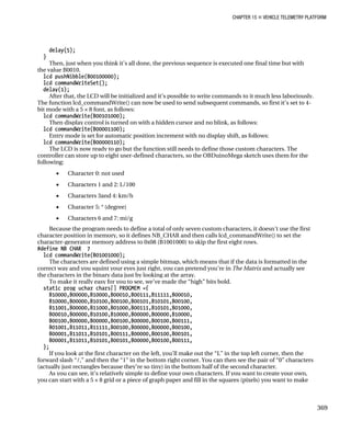 CHAPTER 15 „ VEHICLE TELEMETRY PLATFORM
delay(5);
}
Then, just when you think it’s all done, the previous sequence is executed one final time but with
the value B0010.
lcd_pushNibble(B00100000);
lcd_commandWriteSet();
delay(1);
After that, the LCD will be initialized and it’s possible to write commands to it much less laboriously.
The function lcd_commandWrite() can now be used to send subsequent commands, so first it’s set to 4-
bit mode with a 5 × 8 font, as follows:
lcd_commandWrite(B00101000);
Then display control is turned on with a hidden cursor and no blink, as follows:
lcd_commandWrite(B00001100);
Entry mode is set for automatic position increment with no display shift, as follows:
lcd_commandWrite(B00000110);
The LCD is now ready to go but the function still needs to define those custom characters. The
controller can store up to eight user-defined characters, so the OBDuinoMega sketch uses them for the
following:
• Character 0: not used
• Characters 1 and 2: L/100
• Characters 3and 4: km/h
• Character 5: ° (degree)
• Characters 6 and 7: mi/g
Because the program needs to define a total of only seven custom characters, it doesn’t use the first
character position in memory, so it defines NB_CHAR and then calls lcd_commandWrite() to set the
character-generator memory address to 0x08 (B1001000) to skip the first eight rows.
#define NB_CHAR 7
lcd_commandWrite(B01001000);
The characters are defined using a simple bitmap, which means that if the data is formatted in the
correct way and you squint your eyes just right, you can pretend you’re in The Matrix and actually see
the characters in the binary data just by looking at the array.
To make it really easy for you to see, we’ve made the “high” bits bold.
static prog_uchar chars[] PROGMEM ={
B10000,B00000,B10000,B00010,B00111,B11111,B00010,
B10000,B00000,B10100,B00100,B00101,B10101,B00100,
B11001,B00000,B11000,B01000,B00111,B10101,B01000,
B00010,B00000,B10100,B10000,B00000,B00000,B10000,
B00100,B00000,B00000,B00100,B00000,B00100,B00111,
B01001,B11011,B11111,B00100,B00000,B00000,B00100,
B00001,B11011,B10101,B00111,B00000,B00100,B00101,
B00001,B11011,B10101,B00101,B00000,B00100,B00111,
};
If you look at the first character on the left, you’ll make out the “L” in the top left corner, then the
forward slash “/,” and then the “1” in the bottom right corner. You can then see the pair of “0” characters
(actually just rectangles because they’re so tiny) in the bottom half of the second character.
As you can see, it’s relatively simple to define your own characters. If you want to create your own,
you can start with a 5 × 8 grid or a piece of graph paper and fill in the squares (pixels) you want to make
369
 