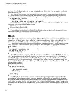 CHAPTER 15 „ VEHICLE TELEMETRY PLATFORM
active on the LCD. Then just create an array using the format shown with 1 for every active pixel and 0
for every inactive pixel.
Now that the raw character data has been defined in an array, it just needs to be clocked into the
LCD controller’s character-generator RAM. The following nested loops read through each character
position in turn (the outer loop), and then through chunks of eight bytes in the inner loop.
for(byte x=0;x<NB_CHAR;x++)
for(byte y=0;y<8;y++)
lcd_dataWrite(pgm_read_byte(&chars[y*NB_CHAR+x]));
The initialization sequence is now done, so it sends a “clear screen” command (define elsewhere in
the sketch) and then sets the RAM address to 0.
lcd_cls();
lcd_commandWrite(B10000000);
}
The sketch then defines a series of other helper functions that are largely self-explanatory, most of
which are called by the initialization routine we just saw.
GPS.pde
Most of the hard work of communicating with the GPS module is taken care of by the TinyGPS library, so
the GPS.pde file doesn’t need to do a whole lot. The entire file is wrapped in an “#ifdef ENABLE_GPS”
block so that, unless GPS is included in the build options, none of the file will be compiled at all.
The initGps() function is trivially simple, just sending acknowledgment to a connected host that the
serial connection to the GPS module is being set up and then setting it to the appropriate baud rate.
void initGps()
{
hostPrint(" * Initialising GPS ");
GPS.begin(GPS_BAUD_RATE);
hostPrintLn("[OK]");
}
One of the most important parts of this file is the processGpsBuffer() function. It’s fairly trivial code,
but it performs the vital role of pulling data from the serial buffer connected to the GPS and feeding it
into the GPS object instantiated from the TinyGPS library. It’s important that this function be called
frequently so that the serial buffer doesn’t overflow and drop characters being sent by the GPS, so calls
to processGpsBuffer() are interspersed throughout the main program loop and in other places that could
take a while to complete.
bool processGpsBuffer()
{
while (GPS.available())
{
if (gps.encode(GPS.read()))
return true;
}
return false;
}
The GPS.pde file also contains a monster function called gpsdump() that mostly comes from the
example code included with TinyGPS. In normal operation, this function isn’t called at all, but while
working on the GPS code it can be useful to place a call to this function somewhere in the main loop so
that you can see all the possible data you can get from it. It uses the GPS library to extract every possible
parameter from the datastream being returned by the GPS module and prints it to the host via the serial
port.
370
 