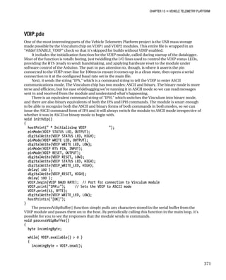 CHAPTER 15 „ VEHICLE TELEMETRY PLATFORM
VDIP.pde
One of the most interesting parts of the Vehicle Telemetry Platform project is the USB mass storage
made possible by the Vinculum chip on VDIP1 and VDIP2 modules. This entire file is wrapped in an
“#ifdef ENABLE_VDIP” check so that it’s skipped for builds without VDIP enabled.
It includes the initialization function for the VDIP module, called during startup of the datalogger.
Most of the function is totally boring, just twiddling the I/O lines used to control the VDIP status LEDs,
providing the RTS (ready to send) handshaking, and applying hardware reset to the module under
software control of the Arduino. The part to pay attention to, though, is where it asserts the pin
connected to the VDIP reset line for 100ms to ensure it comes up in a clean state, then opens a serial
connection to it at the configured baud rate set in the main file.
Next, it sends the string “IPA,” which is a command string to tell the VDIP to enter ASCII
communications mode. The Vinculum chip has two modes: ASCII and binary. The binary mode is more
terse and efficient, but for ease of debugging we’re running it in ASCII mode so we can read messages
sent to and received from the module and understand what’s happening.
There is an equivalent command string of “IPH,” which switches the Vinculum into binary mode,
and there are also binary equivalents of both the IPA and IPH commands. The module is smart enough
to be able to recognize both the ASCII and binary forms of both commands in both modes, so we can
issue the ASCII command form of IPA and it will always switch the module to ASCII mode irrespective of
whether it was in ASCII or binary mode to begin with.
void initVdip()
{
hostPrint(" * Initialising VDIP ");
pinMode(VDIP_STATUS_LED, OUTPUT);
digitalWrite(VDIP_STATUS_LED, HIGH);
pinMode(VDIP_WRITE_LED, OUTPUT);
digitalWrite(VDIP_WRITE_LED, LOW);
pinMode(VDIP_RTS_PIN, INPUT);
pinMode(VDIP_RESET, OUTPUT);
digitalWrite(VDIP_RESET, LOW);
digitalWrite(VDIP_STATUS_LED, HIGH);
digitalWrite(VDIP_WRITE_LED, HIGH);
delay( 100 );
digitalWrite(VDIP_RESET, HIGH);
delay( 100 );
VDIP.begin(VDIP_BAUD_RATE); // Port for connection to Vinculum module
VDIP.print("IPAr"); // Sets the VDIP to ASCII mode
VDIP.print(13, BYTE);
digitalWrite(VDIP_WRITE_LED, LOW);
hostPrintLn("[OK]");
}
The processVdipBuffer() function simply pulls any characters stored in the serial buffer from the
VDIP module and passes them on to the host. By periodically calling this function in the main loop, it’s
possible for you to see the responses that the module sends to commands.
void processVdipBuffer()
{
byte incomingByte;
while( VDIP.available() > 0 )
{
incomingByte = VDIP.read();
371
 
