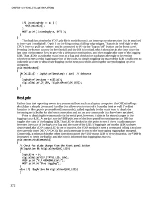 CHAPTER 15 „ VEHICLE TELEMETRY PLATFORM
if( incomingByte == 13 ) {
HOST.println();
}
HOST.print( incomingByte, BYTE );
}
}
The final function in the VDIP.pde file is modeButton(), an interrupt service routine that is attached
to interrupt 1 on digital I/O pin 3 on the Mega using a falling-edge trigger. That pin is held high by the
CPU’s internal pull-up resistor, and is connected to 0V via the “log on/off” button on the front panel.
Pressing the button causes the level to fall and the ISR is invoked, which then checks the time since the
last time the interrupt fired to provide a debounce mechanism, and then toggles the state of the logging
LED. That LED is used in the main loop as a flag and checked on each pass through to determine
whether to execute the logging portion of the code, so simply toggling the state of the LED is sufficient to
indirectly activate or deactivate logging on the next pass while allowing the current logging cycle to
complete.
void modeButton()
{
if((millis() - logButtonTimestamp) > 300) // debounce
{
logButtonTimestamp = millis();
digitalWrite(LOG_LED, !digitalRead(LOG_LED));
}
}
Host.pde
Rather than just reporting events to a connected host such as a laptop computer, the OBDuinoMega
sketch has a simple command handler that allows you to control it from the host as well. The first
function in Host.pde is processHostCommands(), called regularly by the main loop to check the
incoming serial buffer for the host connection and act on any commands that have been received.
Prior to checking for commands via the serial port, however, it checks for state changes in the
logging status LED. As we just saw in VDIP.pde, one of the front panel buttons invokes an ISR that
toggles the state of the logging LED. That LED is checked at this point to see if there is a discrepancy
between the state of the logActive flag and the state of the LED. If logging is on but the LED has been
deactivated, the VDIP status LED is set to inactive, the VDIP module is sent a command telling it to close
the currently open OBDUINO.CSV file, and a message is sent to the host saying logging has stopped.
Conversely, a mismatch in the other direction causes the VDIP status LED to be set to active, the VDIP is
instructed to open the logfile, and the host is informed that logging has started.
void processHostCommands()
{
// Check for state change from the front panel button
if(logActive && !digitalRead(LOG_LED))
{
logActive = 0;
digitalWrite(VDIP_STATUS_LED, LOW);
VDIP.print("CLF OBDUINO.CSVr");
HOST.println("Stop logging");
}
else if( !logActive && digitalRead(LOG_LED))
{
372
 