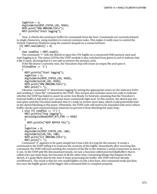 CHAPTER 15 „ VEHICLE TELEMETRY PLATFORM
logActive = 1;
digitalWrite(VDIP_STATUS_LED, HIGH);
VDIP.print("OPW OBDUINO.CSVr");
HOST.println("Start logging");
}
Next, it checks the serial port buffer for commands from the host. Commands are currently limited
to single characters, using numbers to control common tasks. This makes it really easy to control the
Vehicle Telemetry Platform using the numeric keypad on a connected host.
if( HOST.available() > 0)
{
char readChar = HOST.read();
The command “1” tells the sketch to open the CSV logfile on a connected USB memory stick and
start logging to it. The status LED for the VDIP module is also switched from green to red to indicate that
a file is open, showing that it’s not safe to remove the memory stick.
If the file doesn’t currently exist, the Vinculum chip will create an empty file and open it.
if(readChar == '1')
{
HOST.println("Start logging");
logActive = 1;
digitalWrite(VDIP_STATUS_LED, HIGH);
digitalWrite(LOG_LED, HIGH);
VDIP.print("OPW OBDUINO.CSVr");
HOST.print("> ");
Likewise, command “2” deactivates logging by setting the appropriate states on the indicator LEDs
and sending a “close file” command to the VDIP. This version also includes some test code to indicate
whether the VDIP has failed to assert its active-low Ready To Send pin, meaning that the Vinculum’s
internal buffer is full and it can’t accept more commands right now. In this version, the sketch just sits
and spins until the Vinculum indicates that it’s ready to receive more data, which could potentially lead
to the sketch blocking at this point. Ultimately, the VDIP code will need to be extended with more robust
buffer checks and communications timeouts to prevent it from blocking the main loop.
} else if( readChar == '2') {
HOST.println("Stop logging");
while(digitalRead(VDIP_RTS_PIN) == HIGH)
{
HOST.println("VDIP BUFFER FULL");
}
logActive = 0;
digitalWrite(VDIP_STATUS_LED, LOW);
digitalWrite(LOG_LED, LOW);
VDIP.print("CLF OBDUINO.CSVr");
HOST.print("> ");
Command “3” appears to be quite simple but it has a bit of a trap for the unwary. It sends a
command to the VDIP telling it to read out the contents of the logfile. Immedately after receiving this
command, the VDIP will start sending the contents of the file to the Arduino’s serial connection as fast as
it can. In the VDIP.pde file discussed previously, we saw a function called processVdipBuffer() that is
called once per main loop, but because of all the other time-consuming things that happen in the
sketch, it’s quite likely that by the time it starts processing the buffer, the VDIP will have already
overflowed it. The result is that for very small logfiles of only a few lines, this command works just fine,
but once the logfile grows a little bigger, this command fails to complete properly.
373
 