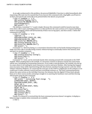 CHAPTER 15 „ VEHICLE TELEMETRY PLATFORM
As an ugly workaround to this problem, the processVdipBuffer() function is called immediately after
requesting a file read. Just be warned that if you execute this command with a big logfile, you’ll have to
sit there and wait for the entire file to be printed before the sketch can proceed!
} else if (readChar == '3'){
HOST.println("Reading file");
VDIP.print("RD OBDUINO.CSVr");
processVdipBuffer();
HOST.print("> ");
File deletion, command “4,” is quite simple. Because this command could be issued at any time,
even when a file is open and being written to, it first performs the same actions as if a request had been
made to stop logging (which will fail harmlessly if there was no log open), and then sends a “delete file”
command to the VDIP.
} else if (readChar == '4'){
logActive = 0;
digitalWrite(VDIP_STATUS_LED, LOW);
digitalWrite(LOG_LED, LOW);
VDIP.print("CLF OBDUINO.CSV");
HOST.println("Deleting file");
VDIP.print("DLF OBDUINO.CSVr");
HOST.print("> ");
Command “5,” directory listing, is a convenience function that can be handy during testing just to
make sure that a file is actually being created, without having to continually remove the memory stick
and put it in another computer.
} else if (readChar == '5'){
HOST.println("Directory listing");
VDIP.print("DIRr");
HOST.print("> ");
Command “6,” reset, can be extremely handy when messing around with commands to the VDIP
module. When sending data to the module, it’s necessary to know in advance exactly how many bytes
will be sent, including any terminating characters. If you make a miscalculation, the module can end up
in a state where it sits waiting for more characters to arrive and never finishes. After having that happen
once too many times while experimenting with data formats and then having to power-cycle the whole
Vehicle Telemetry Platform, we connected the reset pin on the VDIP to a digital pin on the Arduino so we
could reset it under software control and have everything continue on. The reset command performs
almost the same actions as the initVdip() function, but assumes that the digital I/O lines have already
been set to their correct modes and jumps straight in to asserting the hardware reset and then forcing
ASCII mode using the IPA command.
} else if (readChar == '6'){
HOST.print(" * Initializing flash storage ");
pinMode(VDIP_RESET, OUTPUT);
digitalWrite(VDIP_RESET, LOW);
delay( 100 );
digitalWrite(VDIP_RESET, HIGH);
delay( 100 );
VDIP.print("IPA");
VDIP.print(13, BYTE);
HOST.println("[OK]");
HOST.print("> ");
Finally, if a character is received that the host command processor doesn’t recognize, it displays a
help message to explain what commands are available.
} else {
374
 