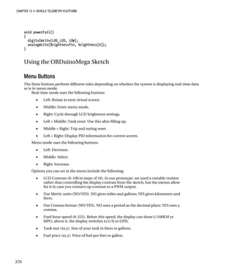 CHAPTER 15 „ VEHICLE TELEMETRY PLATFORM
void powerFail()
{
digitalWrite(LOG_LED, LOW);
analogWrite(BrightnessPin, brightness[0]);
}
Using the OBDuinoMega Sketch
Menu Buttons
The three buttons perform different roles depending on whether the system is displaying real-time data
or is in menu mode.
Real-time mode uses the following buttons:
• Left: Rotate to next virtual screen.
• Middle: Enter menu mode.
• Right: Cycle through LCD brightness settings.
• Left + Middle: Tank reset. Use this after filling up.
• Middle + Right: Trip and outing reset.
• Left + Right: Display PID information for current screen.
Menu mode uses the following buttons:
• Left: Decrease.
• Middle: Select.
• Right: Increase.
Options you can set in the menu include the following:
• LCD Contrast (0–100 in steps of 10). In our prototype, we used a variable resistor
rather than controlling the display contrast from the sketch, but the menus allow
for it in case you connect up contrast to a PWM output.
• Use Metric units (NO/YES). NO gives miles and gallons; YES gives kilometers and
liters.
• Use Comma format (NO/YES). NO uses a period as the decimal place; YES uses a
comma.
• Fuel/hour speed (0–255). Below this speed, the display can show L/100KM or
MPG; above it, the display switches to L/h or GPH.
• Tank size (xx.y). Size of your tank in liters or gallons.
• Fuel price (xx.y). Price of fuel per liter or gallon.
376
 