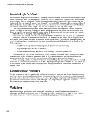 CHAPTER 15 „ VEHICLE TELEMETRY PLATFORM
Generate Google Earth Track
Included with the project source code is a directory called OBDtoKML that contains a simple PHP script
called obd-to-kml.php. This script takes a logfile and extracts the latitude, longitude, and vehicle speed,
and then uses them to generate a KML file that can be opened in Google Earth. Note, though, that it’s
not intended to run on a web server: even though it’s written in PHP it’s designed to be executed directly
like a shell script. You need to have the CLI (command-line interface) version of PHP installed and also
set execute permissions on the script. Then you can launch it just like any other script.
The script takes a single argument, which is simply the name of the logfile to convert, and then
creates a new file in the same location but with a .kml extension tacked on the end. For example, on a
Linux or Mac OS machine with a logfile sitting on the desktop, you could open a terminal and execute.
./OBDtoKML/obd-to-kml.php ~/Desktop/OBDUINO.CSV
You’ll then end up with a file at ~/Desktop/OBDUINO.CSV.kml that you can open in Google Earth.
For Linux users, we’ve also included an obd-to-kml.desktop file that allows you to drag and drop
your logfile onto the icon and have it converted in one easy action. If Google Earth is associated with the
.kml extension and everything is set up correctly, generating a track of a logged trip is as simple as the
following steps:
1.Insert the memory stick into the computer. It should open automatically.
2.Drag the logfile onto the obd-to-kml icon.
3.Double-click the resulting .kml file to launch Google Earth and open the track.
Inside the script, you can see it extracts the values for all the data fields even if it doesn’t use them,
so changing it to plot a different parameter, such as RPM against location, is trivial. Just change the
parameter near the end of the script where the output line is generated and run it again.
If the resulting .kml file doesn’t seem to work, it’s quite likely that the original data included invalid
lines such as GPS coordinates returned as “0.000”. If you open the generated .kml file in a text editor and
scroll through it, you may see obviously bogus lines. Simply delete them, save the file, and reload it in
Google Earth.
Generate Charts of Parameters
To plot parameters, start by opening the logfile in a spreadsheet program, and delete the columns you
don’t care about. Most spreadsheet software includes charting tools that let you select data ranges and
generate various charts from them. If you don’t have a spreadsheet program installed on your computer,
you can also use free online services such as Google Docs, importing the logfile into an online
spreadsheet and then generating a chart from there.
Variations
Keep in mind that modifying a car is potentially hazardous to yourself and also to other drivers,
passengers, and pedestrians, and some of the suggestions here may not even be legal in some parts of
the world. Please use your own common sense and obey any relevant local regulations.
380
 