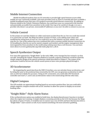 CHAPTER 15 „ VEHICLE TELEMETRY PLATFORM
Mobile Internet Connection
Mobile broadband modems that use 3G networks to provide high-speed Internet access while
mobile are now commonly available, and some providers such as Three in Australia also have available a
mobile broadband router that uses a 3G modem to provide wired Ethernet connectivity. By adding an
Ethernet shield to the Vehicle Telemetry Platform, you could have your car connected to the Internet
and potentially accessible from anywhere in the world. One trap to be careful of, though, is to use a
provider who doesn’t use private, nonroutable IP addresses or you won’t be able to connect to your car.
Vehicle Control
In this project we used the Arduino to collect and report on data from the car, but you could also extend
it to control the car itself. The Mega has plenty of spare I/O lines, so by adding some relays and
modifying the wiring loom of your car, you could set it up so the Arduino can lock, unlock, start, and
stop the car. One of the authors has even combined this with a constant mobile Internet connection via
3G broadband so that his car can be started, stopped, and tracked, and the engine-management data
interrogated live from anywhere in the world using nothing more than a web browser. You can learn
more about it at www.geekmyride.org/wiki/index.php/Jon’s_RX-8.
Speech Synthesizer Output
Ever since Kitt appeared in “Knight Rider” in the early 1980s, every teenage boy has wanted a car that
can talk. Extending the Vehicle Telemetry Platform to include a speech synthesizer would be relatively
simple using the design of the speech synthesizer shield described in Chapter 9. The output of the
synthesizer could be fed into the vehicle sound system to have voice prompts played through it.
3D Accelerometer
By integrating the speed data from the OBD-II interface, you can calculate linear acceleration, and
by doing the same to the positional data returned by the GPS, you can generate acceleration in other
axes as well, but at fairly low accuracy. Using an I2C connection, you could add a Wii Nunchuck
controller and read X, Y, and Z axis accelerometer values to be stored along with the other data.
Digital Compass
The GPS module can approximate heading based on successive position fixes, but you could add a
simple magnetic compass module with an I2C interface to allow the system to display an accurate
heading value.
“Knight Rider”–Style Alarm Status
If the carAlarmScreen option was enabled at build time, the displayAlarmScreen() function is invoked
when the engine isn’t running. It simply displays a scanning asterisk on the LCD, but because the Mega
has plenty of spare I/O pins, it would be easy to connect up a row of LEDs and have this function drive a
“Knight Rider”–style scanner as well, if you wanted something a bit more attention-grabbing.
381
 