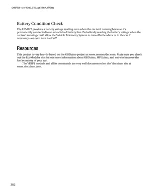 CHAPTER 15 „ VEHICLE TELEMETRY PLATFORM
382
Battery Condition Check
The ELM327 provides a battery voltage reading even when the car isn’t running because it’s
permanently connected to an unswitched battery line. Periodically reading the battery voltage when the
car isn’t running could allow the Vehicle Telemetry System to turn off other devices in the car if
necessary—or even turn itself off!
Resources
This project is very heavily based on the OBDuino project at www.ecomodder.com. Make sure you check
out the EcoModder site for lots more information about OBDuino, MPGuino, and ways to improve the
fuel economy of your car.
The VDIP1 module and all its commands are very well documented on the Vinculum site at
www.vinculum.com.
 