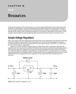 C H A P T E R 16
„ „ „
Resources
In the project chapters of Practical Arduino we covered a range of electronics topics using real-world
examples. In this chapter, we provide a little grab bag of additional electronics techniques and topics
that you might find useful. On the Practical Arduino web site, you’ll find a complementary set of hints
and tips on the software side of Arduino development. We elected to split things in this manner, as the
software side of Arduino is moving relatively faster than the electronics topics we wanted to cover.
Simple Voltage Regulators
Often your project will need regulated power beyond what can be tapped from the Arduino board itself.
One of the simplest ways to achieve this is through the use of a three-terminal regulator. The most
common of these are the 78xx series parts where xx is the output voltage—05, 06, 08, 12, 15 for 5V, 6V,
8V, 12V and 15V outputs, respectively.
Figure 16-1 shows a simple 5V supply based on a 7805. Most of the components other than the
regulator and 0.1µF capacitor are optional. We include them because it represents good design practice.
The capacitors all serve to help the circuit deal with transient demands from the connected circuitry.
The 0.1µF part helps the regulator remain stable, so it’s good practice to install it and have it as close as
reasonably possible to the regulator itself. The diode back across the regulator limits how much current
will flow back into the regulator from the capacitors on the output side when the input power is
removed.
Figure 16-1. Simple 5V regulator circuit
383
 