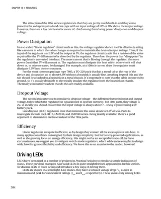 CHAPTER 16 „ RESOURCES
The attraction of the 78xx series regulators is that they are pretty much built-in and they come
preset to the voltage required and can cope with an input voltage of 10V or 20V above the output voltage.
However, there are a few catches to be aware of, chief among them being power dissipation and dropout
voltage.
Power Dissipation
In a so-called “linear regulator” circuit such as this, the voltage regulator device itself is effectively acting
like a resistor in which the value changes as required to maintain the desired output voltage. Thus, if the
input of the regulator is at 12V and the output at 5V, the regulator circuitry acts like a resistor of the value
required for the 7V difference to be absorbed by the regulator. Therefore, the power that “disappears” in
the regulator is converted into heat. The more current that is flowing through the regulator, the more
power (heat) that 7V will amount to. The regulator must dissipate this heat safely; otherwise it will shut
down or, in extreme cases, be damaged. For example, at a 100mA current draw the regulator must
dissipate 0.7W into the environment.
For the most common package type 7805, a TO-220 pack that has a metal tab at the rear of the
device and dissipation up to about 0.5W without a heatsink is usually fine. Anything beyond this and the
tab should be attached to a heatsink or a metal chassis. It’s important to note that the tab is connected to
ground, so it’s usually desirable to electrically insulate the regulator from the heatsink or chassis.
Thermally conductive washers that do this are readily available.
Dropout Voltage
The second characteristic to consider is dropout voltage—the difference between input and output
voltage, below which the regulator isn’t guaranteed to operate correctly. For 7805 parts, this voltage is
2V, so ideally you should ensure that the input voltage is always above 7—tricky if you’re using a 6V
battery pack.
Low dropout (LDO) regulators exist that minimize this value down to 0.5V or less. Parts to
investigate include the LH117, LM2940, and LM3940 series. Being readily available, there’s a good
argument to standardize on these instead of the 78xx parts.
Efficiency
Linear regulators are quite inefficient, as by design they convert all the excess power into heat. In
many applications this is outweighed by their design simplicity, but for battery-powered applications, as
well as the growing focus on energy efficiency, this might not be an acceptable trade-off. In these
circumstances, we suggest you investigate switch-mode regulators, which while more complex to design
with, have far greater flexibility and efficiency. We leave this as an exercise to the reader, however!
Driving LEDs
LEDs have been used in a number of projects in Practical Arduino to provide a simple indication of
status. These previous examples have used LEDs in quite straightforward applications. In this section,
we discuss LEDs in more detail and introduce a few ways of driving them.
LEDs are diodes that emit light. Like diodes, they have a forward voltage drop (Vf
) as well as
maximum and peak forward current ratings (Imax
and Ipeak
, respectively). These values vary among LEDs
384
 