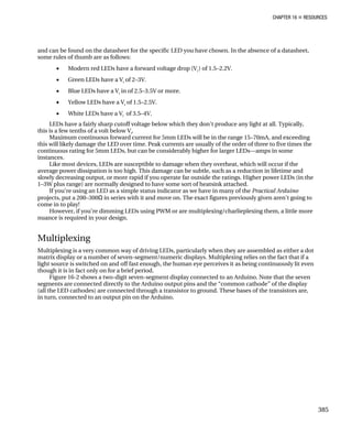 CHAPTER 16 „ RESOURCES
and can be found on the datasheet for the specific LED you have chosen. In the absence of a datasheet,
some rules of thumb are as follows:
• Modern red LEDs have a forward voltage drop (Vf
) of 1.5–2.2V.
• Green LEDs have a Vf
of 2–3V.
• Blue LEDs have a Vf
in of 2.5–3.5V or more.
• Yellow LEDs have a Vf
of 1.5–2.5V.
• White LEDs have a Vf
of 3.5–4V.
LEDs have a fairly sharp cutoff voltage below which they don’t produce any light at all. Typically,
this is a few tenths of a volt below Vf
.
Maximum continuous forward current for 5mm LEDs will be in the range 15–70mA, and exceeding
this will likely damage the LED over time. Peak currents are usually of the order of three to five times the
continuous rating for 5mm LEDs, but can be considerably higher for larger LEDs—amps in some
instances.
Like most devices, LEDs are susceptible to damage when they overheat, which will occur if the
average power dissipation is too high. This damage can be subtle, such as a reduction in lifetime and
slowly decreasing output, or more rapid if you operate far outside the ratings. Higher power LEDs (in the
1–3W plus range) are normally designed to have some sort of heatsink attached.
If you’re using an LED as a simple status indicator as we have in many of the Practical Arduino
projects, put a 200–300Ω in series with it and move on. The exact figures previously given aren’t going to
come in to play!
However, if you’re dimming LEDs using PWM or are multiplexing/charlieplexing them, a little more
nuance is required in your design.
Multiplexing
Multiplexing is a very common way of driving LEDs, particularly when they are assembled as either a dot
matrix display or a number of seven-segment/numeric displays. Multiplexing relies on the fact that if a
light source is switched on and off fast enough, the human eye perceives it as being continuously lit even
though it is in fact only on for a brief period.
Figure 16-2 shows a two-digit seven-segment display connected to an Arduino. Note that the seven
segments are connected directly to the Arduino output pins and the “common cathode” of the display
(all the LED cathodes) are connected through a transistor to ground. These bases of the transistors are,
in turn, connected to an output pin on the Arduino.
385
 