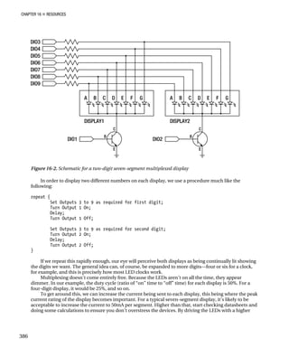 CHAPTER 16 „ RESOURCES
Figure 16-2. Schematic for a two-digit seven-segment multiplexed display
In order to display two different numbers on each display, we use a procedure much like the
following:
repeat {
Set Outputs 3 to 9 as required for first digit;
Turn Output 1 On;
Delay;
Turn Output 1 Off;
Set Outputs 3 to 9 as required for second digit;
Turn Output 2 On;
Delay;
Turn Output 2 Off;
}
If we repeat this rapidly enough, our eye will perceive both displays as being continually lit showing
the digits we want. The general idea can, of course, be expanded to more digits—four or six for a clock,
for example, and this is precisely how most LED clocks work.
Multiplexing doesn’t come entirely free. Because the LEDs aren’t on all the time, they appear
dimmer. In our example, the duty cycle (ratio of “on” time to “off” time) for each display is 50%. For a
four-digit display, it would be 25%, and so on.
To get around this, we can increase the current being sent to each display, this being where the peak
current rating of the display becomes important. For a typical seven-segment display, it’s likely to be
acceptable to increase the current to 50mA per segment. Higher than that, start checking datasheets and
doing some calculations to ensure you don’t overstress the devices. By driving the LEDs with a higher
386
 