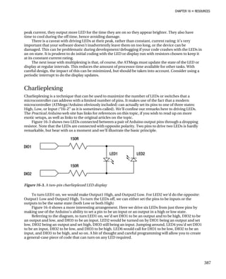 CHAPTER 16 „ RESOURCES
peak current, they output more LED for the time they are on so they appear brighter. They also have
time to cool during the off time, hence avoiding damage.
There is a caveat with driving LEDs at their peak, rather than constant, current rating: it’s very
important that your software doesn’t inadvertently leave them on too long, or the device can be
damaged. This can be problematic during development/debugging if your code crashes with the LEDs in
an on state. It is prudent to do initial coding with the LED or display run with resistors chosen to keep it
at its constant current rating.
The next issue with multiplexing is that, of course, the ATMega must update the state of the LED or
display at regular intervals. This reduces the amount of processor time available for other tasks. With
careful design, the impact of this can be minimized, but should be taken into account. Consider using a
periodic interrupt to do the display updates.
Charlieplexing
Charlieplexing is a technique that can be used to maximize the number of LEDs or switches that a
microcontroller can address with a limited number of pins. It makes use of the fact that a modern
microcontroller (ATMega/Arduino obviously included) can actually set its pins to one of three states:
High, Low, or Input (“Hi-Z” as it is sometimes called). We’ll confine our remarks here to driving LEDs.
The Practical Arduino web site has links for references on this topic, if you wish to read up on more
exotic setups, as well as links to the original articles on the topic.
Figure 16-3 shows two LEDs connected between a pair of Arduino output pins through a dropping
resistor. Note that the LEDs are connected with opposite polarity. Two pins to drive two LEDs is hardly
remarkable, but bear with us a moment and we’ll illustrate the basic principle.
Figure 16-3. A two-pin charlieplexed LED display
To turn LED1 on, we would make Output1 High, and Output2 Low. For LED2 we’d do the opposite:
Output1 Low and Output2 High. To turn the LEDs off, we can either set the pins to be inputs or the
outputs to be the same state (both Low or both High)
Figure 16-4 shows a more interesting arrangement. Here we drive six LEDs from just three pins by
making use of the Arduino’s ability to set a pin to be an input or an output in a high or low state.
Referring to the diagram, to turn LED1 on, we’d set DIO1 to be an output and to be high, DIO2 to be
an output and low, and DIO3 to be an input. LED2 would be turned on by DIO1 being an output and set
low, DIO2 being an output and set high, DIO3 still being an input. Jumping around, LED4 you’d set DIO1
to be an input, DIO2 to be low, and DIO3 to be high. LED6 would call for DIO1 to be low, DIO2 to be an
input, and DIO3 to be high, and so on. A bit of thought and careful programming will allow you to create
a general-case piece of code that can turn on any LED required.
387
 
