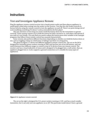 CHAPTER 2 „ APPLIANCE REMOTE CONTROL
Instructions
Test and Investigate Appliance Remote
Plug the appliance remote control receiver into a handy power outlet and then plug an appliance (a
small lamp is ideal when testing) into the socket on the receiver. Test that the unit works correctly in
factory form by using the remote control to turn the appliance on and off. There’s no point doing a lot of
work modifying something if it doesn’t work as intended in the first place!
Also pay attention to how long you need to hold the button down for the transmitter to operate
correctly. Some systems require you to hold the button for half a second or so, and others will operate if
you stab at it very briefly. You may find you need to adjust the button press time variable in the example
programs that follow if your remote control has unusual characteristics.
Some remotes also perform different functions depending on whether you hold the button down or
not, such as toggling a lamp on a brief press or fading it up/down on a long press.
The photo in Figure 2-3 shows two different appliance remote control sets. The set on the left is
designed for Australian power sockets running at 240V and has four sets of on/off buttons, and can
switch between four different ranges to control a total of 16 devices from one remote control. The
receiver unit has a visual indication of status and is designed to be plugged into a wall socket, then an
appliance plugged into it. It also supports a ground connection so it’s suitable for many types of
appliances.
Figure 2-3. Appliance remote controls
The set on the right is designed for U.S. power sockets running at 110V, and has a much smaller
transmitter, but it can only turn one appliance on or off. This particular model doesn’t have a ground
19
 