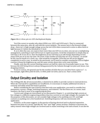 CHAPTER 16 „ RESOURCES
Figure 16-4. A three-pin six-LED charlieplexed display
You’d be correct to wonder why when LED6 is on, LED1 and LED3 aren’t. They’re connected
between the same pins, after all, and with the correct polarity. The answer here is the forward voltage
drop—there isn’t a high enough voltage across the two LEDs when connected in series to allow them to
light because it’s below the threshold or Vf
level.
If, as is often the case, you want to have more than one LED on at a time, you can use a multiplexing
arrangement, switching to each LED in turn in rapid succession. Avoid the temptation to simply skip an
LED that is off. If you do so, then the brightness of any LED that is on will change depending on how
many LEDs are on at any one time. Of course, if the number of LEDs that are on is constant—as would
be the case for hands on a clock, say—that would be acceptable. LEDs that are off can be skipped
completely in such a case. As noted in the previously, you’ll need to consider running the LEDs at higher
currents to keep the brightness up, and the same caveats about duty cycle come into play.
Finally, note that the current-limiting resistors are half the value you’d normally expect to use. This
because the LED being driven is always being powered by the Arduino through two pins and, hence, two
dropping resistors.
If you’re curious, the general case for the number of LEDs that you can drive from n pins is n2
– n.
For example, eight DIOs yield 56 LEDs; 12 DIOs yield 132 LEDs; and so on. That’s a lotta LEDs!
Output Circuitry and Isolation
The ATMega168, like all microcontrollers, is limited in its ability to provide current to external devices.
When the internal drive capabilities are insufficient, it is necessary to employ additional circuitry to
correctly and safely switch the load in question.
Before considering the type of device that best suits your application, you need to consider four
parameters: current, voltage, switching frequency, and isolation. The first three are, in a sense, hard
numbers; the final is more of an engineering decision.
Current and voltage are interrelated (as we discussed in Chapter 1), so switching high currents at
low voltages is a different engineering problem than low currents at very high voltages, for example. For
the purposes of this discussion, we can consider high voltages to be anything over 24V, and high
currents as anything over a few hundred mA. Switching frequency will vary enormously with
application.
Isolation, as the name suggests, is the practice of having electrical and/or physical separation
between two parts of a circuit, typically the “low” and “high” power sections. Isolation is necessary for
safety reasons when high voltages are involved and/or mains switching is the task at hand. It can also be
388
 