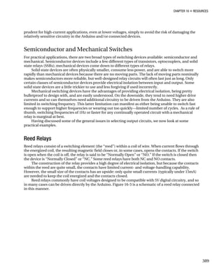 CHAPTER 16 „ RESOURCES
prudent for high-current applications, even at lower voltages, simply to avoid the risk of damaging the
relatively sensitive circuitry in the Arduino and/or connected devices.
Semiconductor and Mechanical Switches
For practical applications, there are two broad types of switching devices available: semiconductor and
mechanical. Semiconductor devices include a few different types of transistors, optocouplers, and solid
state relays (SSRs); mechanical devices come down to different types of relays.
Solid state devices are often physically smaller, consume less power, and are able to switch more
rapidly than mechanical devices because there are no moving parts. The lack of moving parts nominally
makes semiconductors more reliable, but well-designed relay circuits will often last just as long. Only
certain classes of semiconductor devices provide electrical isolation between input and output. Some
solid state devices are a little trickier to use and less forgiving if used incorrectly.
Mechanical switching devices have the advantages of providing electrical isolation, being pretty
bulletproof to design with, and are easily understood. On the downside, they tend to need higher drive
currents and so can themselves need additional circuitry to be driven from the Arduino. They are also
limited in switching frequency. This latter limitation can manifest as either being unable to switch fast
enough to support higher frequencies or wearing out too quickly—limited number of cycles. As a rule of
thumb, switching frequencies of 1Hz or faster for any continually operated circuit with a mechanical
relay is marginal at best.
Having discussed some of the general issues in selecting output circuits, we now look at some
practical examples.
Reed Relays
Reed relays consist of a switching element (the “reed”) within a coil of wire. When current flows through
the energized coil, the resulting magnetic field closes or, in some cases, opens the contacts. If the switch
is open when the coil is off, the relay is said to be “Normally Open” or “NO.” If the switch is closed then
the device is “Normally Closed” or “NC.” Some reed relays have both NC and NO contacts.
The construction of the relay provides a high degree of electrical isolation, but because the contacts
within the reed are quite small, the contacts have limited current- and voltage-handling capability.
However, the small size of the contacts has an upside: only quite small currents (typically under 15mA)
are needed to keep the coil energized and the contacts closed.
Reed relays commonly have coil voltages designed to be compatible with 5V digital circuitry, and so
in many cases can be driven directly by the Arduino. Figure 16-5 is a schematic of a reed relay connected
in this manner.
389
 