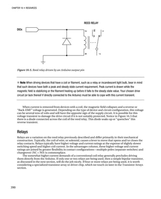 CHAPTER 16 „ RESOURCES
Figure 16-5. Reed relay driven by an Arduino output pin
„ Note When driving devices that have a coil or filament, such as a relay or incandescent light bulb, bear in mind
that such devices have both a peak and steady state current requirement. Peak current is drawn while the
magnetic field is stabilizing or the filament heating up before it falls to the steady state value. Your chosen drive
circuit (or lack thereof if directly connected to the Arduino) must be able to cope with this current transient.
When current is removed from devices with a coil, the magnetic field collapses and a reverse or
“Back-EMF” voltage is generated. Depending on the type of device and circuit configuration, this voltage
can be several tens of volts and will have the opposite sign of the supply circuit. It is possible for this
voltage transient to damage the drive circuit if it is not suitably protected. Notice in Figure 16-5 that
there is a diode connected across the coil of the reed relay. This diode soaks up or “quenches” this
reverse transient.
Relays
Relays are a variation on the reed relay previously described and differ primarily in their mechanical
construction. Typically, the coil of wire, or solenoid, causes a lever to move that opens and/or closes the
relay contacts. Relays typically have higher voltage and current ratings at the expense of slightly slower
switching speed and higher coil current. In the advantages column, these higher voltage and current
ratings are joined by greater flexibility in contact configurations—multiple poles (separate switches) and
changeover (NC + NO) is commonplace.
The somewhat higher current demands of a conventional coil relay generally precludes driving
them directly from the Arduino. If only one or two relays are being used, then a simple bipolar transistor,
as discussed in the next section, will do the job nicely. If four or more relays are being used, it is worth
considering a specialized transistor array or driver chip, which we touch on later in the Transistor Arrays
section.
390
 