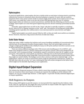 CHAPTER 16 „ RESOURCES
Optocouplers
In practical applications, optocouplers slot into a similar niche as reed relays in being suited to switching
relatively low currents in situations where electrical isolation is required. As such, they are useful in
situations where a low-power system needs to control a high-power system. If you need to turn on/off a
250V motor, you really don’t want to run the risk of that 250V getting back into your 5V Arduino.
Optocouplers allow an Arduino to control scary devices, and limit the risk of blowing out the ICs on the
ATMega. Optocouplers are used when good engineering practices dictate isolating a potentially harmful
system.
Internally, optocouplers have an LED on the “input” side that is optically coupled to a switching
device, often an FET or bipolar transistor on the “load” side. This absence of moving parts yields higher
switching speeds (typically a few milliseconds or even microseconds for some devices) and higher
reliability.
Typical optocouplers can switch around 150mA at 40V, so they are really most useful as an isolation
device. However, they have a big cousin in the form of solid state relays.
Solid State Relays
Solid state relays (SSRs) combine the isolation and current-handling capabilities of conventional relays
with the lack-of-moving parts benefits of optocouplers. Hence, they can switch high currents and
voltages at high speeds (milliseconds) reliably for many on/off cycles and have low drive currents so can
be driven directly from the Arduino.
There are various different package styles: PCB-mount units handling up to 5A at 240VAC, and
larger units designed to bolt to a chassis coping with even greater currents. Most units designed for AC
use provide “zero crossing switching,” meaning the output is switched on when the AC supply is at the
zero point. This makes for a more gentle on transition, reducing wear on the load and electrical noise.
There are a few gotchas when using SSRs. Some devices have a minimum load current below which
they might not switch reliably. The leakage current when a device is off can be relatively high—a few
milliamperes, which can result in unnecessary power usage for infrequently used devices. Finally, if an
SSR fails, they often do so in the “on” state, meaning the load will remain energized in the failure state,
which might not be desirable depending on your application.
Digital Input/Output Expansion
The Arduino has 20 general-purpose I/O pins, which is more than enough for most projects. However,
there are situations where more inputs or outputs are required. By making use of the Arduino’s SPI
support, we can use a simple logic element—a shift register—to provide virtually unlimited digital input
or output capabilities.
Shift Registers As Outputs
When using a shift register to provide outputs, we must provide three signals from the Arduino: clock
(CLK), data (D), and latch (Q). We might also want to provide an output enable (OE) signal so that the
outputs remain off until we initialize them properly.
393
 