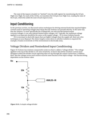 CHAPTER 16 „ RESOURCES
The state of the inputs is loaded (or “latched”) into the shift register by transitioning the LD pin
High-Low-High. For each of the 16 bits, we transition the CLK pin Low-High-Low, reading the state of
the D pin, which the yields the state of each input in turn.
Input Conditioning
In the previous section, we discussed various techniques for driving external loads that required higher
currents and/or operating voltages than those that the Arduino can provide directly. In the same way
that the Arduino, or more specifically the ATMega168, can only provide limited output
currents/voltages, it can only tolerate limited input voltages, too. Typically, the maximum voltage
applied to an input pin should be the same as the supply voltage —5V in most Arduino boards.
If it is necessary to deal with inputs that use higher voltages than the supply rail, there are a few
techniques at your disposal. The choice largely comes down to whether isolation is required (for
example, if mains is involved) or if the environment is electrically noisy.
Voltage Dividers and Nonisolated Input Conditioning
Figure 16-9 shows two resistors connected in series in what is called a “voltage divider.” The voltage
applied to the top of the divider is 15V and, intuitively, we know that all the resultant current must
disappear within the divider circuit (ignoring what we tap through the output connection). It follows,
then, that the voltage across each resistor must be some fraction of the input voltage—the fraction being
dependent on the resistor value.
Figure 16-9. A simple voltage divider
396
 