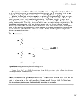 CHAPTER 16 „ RESOURCES
The values chosen of 20k and 10k mean that for a 15V input, we will get 5V out; for 3V in, 1V out; and
so on. We now have a simple way of monitoring voltages or inputs that are greater than the 5V or 3V3
limit on Arduino input pins. This same circuit can be used for digital and analog inputs.
While the simple divider shown will work fine in benign environments, in noisier or less controlled
situations, such as monitoring a battery or the state of the headlights of your car, it’s prudent to add
some additional circuitry. This can be as simple as adding a Zener diode, as shown in Figure 16-10.
Zener diodes in this configuration act as a voltage-sensitive switch of sorts. While below their operating
voltage, their resistance is very high—essentially they’re “off.” Once the operating voltage is reached, the
resistance drops dramatically. In the case of our circuit, this effectively ensures that the voltage is
clamped at 5.1V. A word of caution here: Zener diodes used in this manner aren’t perfect and might not
catch very fast transients or spikes. Further, if they are used to protect an analogu input, their tendency
to start conducting below their rated voltage can have the effect of introducing nonlinearity into the
circuit near the maximum input.
Figure 16-10. Zener-protected input conditioning circuit
Oh, and please don’t even think about using a voltage divider to reduce mains voltage down into an
Arduino pin without proper isolation!
„ Note A variable resistor, or “pot,” forms a voltage divider if wired in a similar manner to that in Figure 16-9. One
end of the pot goes to 5V, the other end to ground, and the wiper (typically the center pin) to the Arduino input.
This can provide an inexpensive way of adding a knob to a project to set some value.
397
 