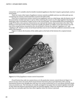 CHAPTER 2 „ APPLIANCE REMOTE CONTROL
connection, so it’s suitable only for double-insulated appliances that don’t require a ground pin, such as
most lamps.
There are many other types of appliance remote controls available and you can often pick up sets
containing one remote control and three receivers for $30 to $50.
Once you’ve tested your remote control on an appliance such as a desk lamp, take the battery out of
the transmitter module and open it up by either removing the screws or (if it clips together) forcing the
shell apart with a screwdriver to gain access to the circuit inside. You will probably find everything on a
single PCB with a wire antenna connected at one end and the battery clip connected at the other. The
buttons on the front of the remote control are usually just plastic or rubber covers that mount over the
top of the actual buttons mounted on the circuit board, so locate the relevant “appliance on” and
“appliance off” buttons on the circuit board and then turn it over to find the soldered connections to the
back of the buttons.
Figure 2-4 shows the location of the solder pads on the back of the buttons for a typical remote
control.
Figure 2-4. PCB of appliance remote control transmitter
If each button has only two connections as in the particular remote control shown in Figure 2-4,
you’re on easy street, but many PCB-mount buttons have four pins to provide them with a strong
mechanical mount even though they only have two actual connections so it’s not always obvious which
ones you need to use. The four pins are usually arranged in two pairs that are joined together internally
so that when the button is pressed the pairs are shorted together. What you need to do is find a pair of
pins that are normally open but then short together when the button is pressed.
20
 