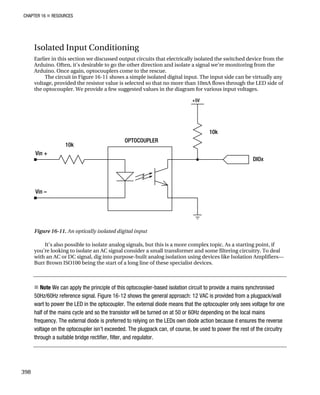 CHAPTER 16 „ RESOURCES
Isolated Input Conditioning
Earlier in this section we discussed output circuits that electrically isolated the switched device from the
Arduino. Often, it’s desirable to go the other direction and isolate a signal we’re monitoring from the
Arduino. Once again, optocouplers come to the rescue.
The circuit in Figure 16-11 shows a simple isolated digital input. The input side can be virtually any
voltage, provided the resistor value is selected so that no more than 10mA flows through the LED side of
the optocoupler. We provide a few suggested values in the diagram for various input voltages.
Figure 16-11. An optically isolated digital input
It’s also possible to isolate analog signals, but this is a more complex topic. As a starting point, if
you’re looking to isolate an AC signal consider a small transformer and some filtering circuitry. To deal
with an AC or DC signal, dig into purpose-built analog isolation using devices like Isolation Amplifiers—
Burr Brown ISO100 being the start of a long line of these specialist devices.
„ Note We can apply the principle of this optocoupler-based isolation circuit to provide a mains synchronised
50Hz/60Hz reference signal. Figure 16-12 shows the general approach: 12 VAC is provided from a plugpack/wall
wart to power the LED in the optocoupler. The external diode means that the optocoupler only sees voltage for one
half of the mains cycle and so the transistor will be turned on at 50 or 60Hz depending on the local mains
frequency. The external diode is preferred to relying on the LEDs own diode action because it ensures the reverse
voltage on the optocoupler isn’t exceeded. The plugpack can, of course, be used to power the rest of the circuitry
through a suitable bridge rectifier, filter, and regulator.
398
 