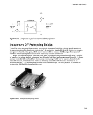 CHAPTER 16 „ RESOURCES
Figure 16-12. Using mains to provide accurate 50/60Hz reference
Inexpensive DIY Prototyping Shields
One of the most annoying idiosyncrasies of the physical design of standard Arduino boards is that the
header connections for plugging in a shield don’t sit neatly on a standard 0.1in grid: the top two headers
are spaced 160mil (0.16in) apart, which makes it impossible to create a shield using a cheap piece of
standard stripboard or perfboard with male breakaway headers soldered on.
To get around this problem, there are some really neat prototyping shields available from a number
of suppliers including Adafruit Industries, Seeed Studio, SparkFun, and many others. Figure 16-13 shows
popular protoshield from SparkFun. Commercial prototyping shields vary in features. Some include
stackable headers, or an extra reset button so it’s easily accessible with the shield mounted on an
Arduino, or status LEDs, or mounting pads for surface-mount chips. For most projects, a commercial
prototyping shield will do just what you need.
Figure 16-13. A simple prototyping shield
399
 