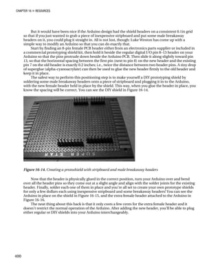 CHAPTER 16 „ RESOURCES
But it would have been nice if the Arduino design had the shield headers on a consistent 0.1in grid
so that if you just wanted to grab a piece of inexpensive stripboard and put some male breakaway
headers on it, you could plug it straight in. All is not lost, though: Luke Weston has come up with a
simple way to modify an Arduino so that you can do exactly that.
Start by finding an 8-pin female PCB header either from an electronics parts supplier or included in
a commercial prototyping shield kit, then hold it beside the regular digital I/O pin 8–13 header on your
Arduino so that the pins protrude down beside the Arduino PCB. Then slide it along slightly toward pin
13, so that the horizontal spacing between the first pin (next to pin 8) on the new header and the existing
pin 7 on the old header is exactly 0.2 inches; i.e., twice the distance between two header pins. A tiny drop
of superglue (alpha-cyanoacrylate) can then be used to glue the new header firmly to the old header and
keep it in place.
The safest way to perform this positioning step is to make yourself a DIY prototyping shield by
soldering some male breakaway headers onto a piece of stripboard and plugging it in to the Arduino,
with the new female header held in place by the shield. This way, when you glue the header in place, you
know the spacing will be correct. You can see the DIY shield in Figure 16-14.
Figure 16-14. Creating a protoshield with stripboard and male breakaway headers
Now that the header is physically glued in the correct position, turn your Arduino over and bend
over all the header pins so they come out at a slight angle and align with the solder joints for the existing
header. Finally, solder each one of them in place and you’re all set to create your own prototype shields
for only a few dollars each using inexpensive stripboard and some breakaway headers! You can see the
Arduino in place on the shield in Figure 16-15, and the extra female header attached to the Arduino in
Figure 16-16.
The neat thing about this hack is that it only costs a few cents for the extra female header and it
doesn’t restrict the normal operation of the Arduino. After adding the new header, you’ll be able to plug
either regular or DIY shields into your Arduino interchangeably.
400
 