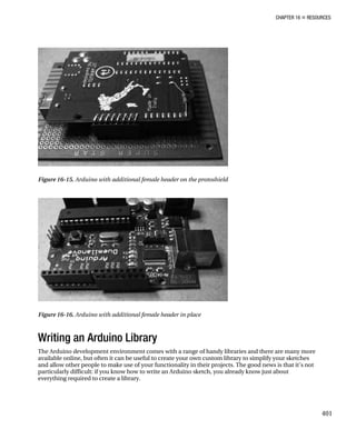 CHAPTER 16 „ RESOURCES
Figure 16-15. Arduino with additional female header on the protoshield
Figure 16-16. Arduino with additional female header in place
Writing an Arduino Library
The Arduino development environment comes with a range of handy libraries and there are many more
available online, but often it can be useful to create your own custom library to simplify your sketches
and allow other people to make use of your functionality in their projects. The good news is that it’s not
particularly difficult: if you know how to write an Arduino sketch, you already know just about
everything required to create a library.
401
 