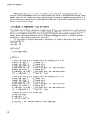 CHAPTER 16 „ RESOURCES
While writing this book, we created several new Arduino libraries, including a driver for 4-wire
resistive touch screens like the ones used in the Nintendo DS, as well as many aftermarket touch screen
kits for netbooks. The TouchScreen library is quite simple, but serves as a good illustration of how to go
about turning your existing sketch into a self-contained library, so we’ll work through the process step
by step to see how it was done.
Develop Functionality As a Sketch
The initial version of the functionality was implemented directly as an Arduino sketch, which is always a
good way to get started. Developing your functionality in the IDE where you can recompile and upload
to an Arduino for rapid testing is easier than trying to develop that functionality in the context of a
library. Then, when you’re done with the functionality and happy that it works as intended, you can
convert it to a library for the convenience it provides.
The first version of the touch screen driver was written as a simple Arduino sketch that looked
something like this:
int xVal = 0;
int yVal = 0;
void setup()
{
Serial.begin(38400);
}
void loop()
{
// Set up the analog pins in preparation for reading the X value
pinMode( 15, INPUT ); // Analog pin 1
pinMode( 17, INPUT ); // Analog pin 3
pinMode( 14, OUTPUT ); // Analog pin 0
digitalWrite( 14, LOW ); // Use analog pin 0 as a GND connection
pinMode( 16, OUTPUT ); // Analog pin 2
digitalWrite( 16, HIGH ); // Use analog pin 2 as a +5V connection
xVal = analogRead( 1 ); // Read the X value
// Set up the analog pins in preparation for reading the Y value
pinMode( 14, INPUT ); // Analog pin 0
pinMode( 16, INPUT ); // Analog pin 2
pinMode( 15, OUTPUT ); // Analog pin 1
digitalWrite( 15, LOW ); // Use analog pin 1 as a GND connection
pinMode( 17, OUTPUT ); // Analog pin 3
digitalWrite( 17, HIGH ); // Use analog pin 3 as a +5V connection
yVal = analogRead( 0 ); // Read the Y value
// Report the values back to the host
Serial.print(xVal);
Serial.print(",");
Serial.println(yVal);
delay(100); // Wait 100 milliseconds before repeating
}
402
 