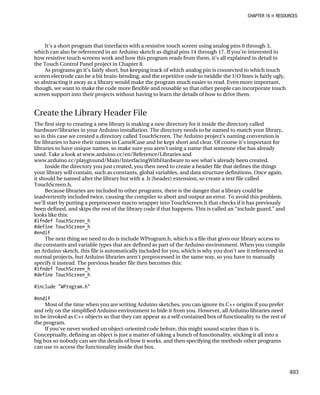 CHAPTER 16 „ RESOURCES
It’s a short program that interfaces with a resistive touch screen using analog pins 0 through 3,
which can also be referenced in an Arduino sketch as digital pins 14 through 17. If you’re interested in
how resistive touch screens work and how this program reads from them, it’s all explained in detail in
the Touch Control Panel project in Chapter 8.
As programs go it’s fairly short, but keeping track of which analog pin is connected to which touch
screen electrode can be a bit brain-bending, and the repetitive code to twiddle the I/O lines is fairly ugly,
so abstracting it away as a library would make the program much easier to read. Even more important,
though, we want to make the code more flexible and reusable so that other people can incorporate touch
screen support into their projects without having to learn the details of how to drive them.
Create the Library Header File
The first step to creating a new library is making a new directory for it inside the directory called
hardware/libraries in your Arduino installation. The directory needs to be named to match your library,
so in this case we created a directory called TouchScreen. The Arduino project’s naming convention is
for libraries to have their names in CamelCase and be kept short and clear. Of course it’s important for
libraries to have unique names, so make sure you aren’t using a name that someone else has already
used. Take a look at www.arduino.cc/en/Reference/Libraries and
www.arduino.cc/playground/Main/InterfacingWithHardware to see what’s already been created.
Inside the directory you just created, you then need to create a header file that defines the things
your library will contain, such as constants, global variables, and data structure definitions. Once again,
it should be named after the library but with a .h (header) extension, so create a text file called
TouchScreen.h.
Because libraries are included in other programs, there is the danger that a library could be
inadvertently included twice, causing the compiler to abort and output an error. To avoid this problem,
we’ll start by putting a preprocessor macro wrapper into TouchScreen.h that checks if it has previously
been defined, and skips the rest of the library code if that happens. This is called an “include guard,” and
looks like this:
#ifndef TouchScreen_h
#define TouchScreen_h
#endif
The next thing we need to do is include WProgram.h, which is a file that gives our library access to
the constants and variable types that are defined as part of the Arduino environment. When you compile
an Arduino sketch, this file is automatically included for you, which is why you don’t see it referenced in
normal projects, but Arduino libraries aren’t preprocessed in the same way, so you have to manually
specify it instead. The previous header file then becomes this:
#ifndef TouchScreen_h
#define TouchScreen_h
#include "WProgram.h"
#endif
Most of the time when you are writing Arduino sketches, you can ignore its C++ origins if you prefer
and rely on the simplified Arduino environment to hide it from you. However, all Arduino libraries need
to be invoked as C++ objects so that they can appear as a self-contained box of functionality to the rest of
the program.
If you’ve never worked on object-oriented code before, this might sound scarier than it is.
Conceptually, defining an object is just a matter of taking a bunch of functionality, sticking it all into a
big box so nobody can see the details of how it works, and then specifying the methods other programs
can use to access the functionality inside that box.
403
 