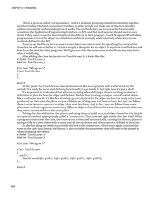 CHAPTER 16 „ RESOURCES
This is a process called “encapsulation,” and it’s all about grouping related functionality together
and then hiding it behind a consistent interface so other people can make use of that functionality
without necessarily understanding how it works. The methods they use to access the functionality
constitute the Application Programming Interface, or API, and that is all anyone should need to care
about if they want to use the functionality of that library in their program. A well designed API will allow
programmers to treat the object as a black box and have it simply work intuitively when they access
methods defined in the API.
To wrap up the library into an easy-to-use object, we need to start by specifying the name of the
class that we will use to define it. A class is simply a blueprint for an object. It says how it will behave and
how it can be used by other programs. We’ll give our class the same name as the library because that’s
what it is defining.
After adding the class declaration to TouchScreen.h, it looks like this:
#ifndef TouchScreen_h
#define TouchScreen_h
#include "WProgram.h"
class TouchScreen
{
};
#endif
At this point, the TouchScreen class declaration is like an empty box with a label stuck on the
outside. It’s ready for us to start defining functionality to go inside it, but right now it’s just a shell.
It’s important to understand that what we’re doing when defining a class is creating an abstract
definition or plan for how the object will behave. Rather than creating a unique, one-of-a-kind object
like a craftsman would, it’s like first drawing up a set of plans for the object so that it is ready to be mass
produced: on their own the plans are just a lifeless set of diagrams and instructions, but you can follow
those instructions to construct an object that matches them. And in fact, you can follow those same
plans over and over again to create many different objects that all have the same characteristics because
they were constructed from the same plans.
Taking the class definition (the plans) and using them to build an actual object based on it is the job
of a special method, appropriately called a “constructor,” that is stored right inside the class itself. When
a program instantiates the class, the constructor is executed automatically, causing the abstract plans to
spring to life as a new object with a name and all the attributes and characteristics defined in the class.
So the first thing we need to put inside the box is the constructor, which once again is named the
same as the class and, hence, the library. It also includes the parameters that will need to be passed in
when setting up the object.
#ifndef TouchScreen_h
#define TouchScreen_h
#include "WProgram.h"
class TouchScreen
{
public:
TouchScreen(byte pinX1, byte pinX2, byte pinY1, byte pinY2);
};
#endif
404
 