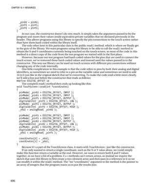 CHAPTER 16 „ RESOURCES
_pinX2 = pinX2;
_pinY1 = pinY1;
_pinY2 = pinY2;
}
In our case, the constructor doesn’t do very much. It simply takes the arguments passed in by the
program and stores their values inside equivalent private variables that we declared previously in the
header. This allows programs using this library to specify the pin connections to the touch screen rather
than have them hard-coded within the library itself.
The only other item in this particular class is the public read() method, which is where we finally get
to the guts of the library. We want programs using this library to be able to call the read() method to
obtain the X and Y coordinates currently being touched on the touch screen, so most of the code in this
method is a direct copy of the code from the test program we started with in the first place.
However, because our test program had hard-coded values for the pins that are used to connect the
touch screen, we’ve removed those hard-coded values and instead used the values passed in to the
constructor. This way our library can be used on touch screens with different pin connections without
changing any of the code internally.
One little complication in this example is that the code refers to pins by both their analog and digital
identifiers, so sometimes we need to refer to a pin as the variable value and sometimes we need to add
14 to it just like in the original sketch that we’re converting. To make the code read a little more clearly,
we’ll add a line just before the constructor that reads as follows:
#define DIGITAL_OFFSET 14
The complete read() method then ends up looking like this:
void TouchScreen::read(int *coordinates)
{
pinMode( _pinX2 + DIGITAL_OFFSET, INPUT );
pinMode( _pinX1 + DIGITAL_OFFSET, INPUT );
pinMode( _pinY1 + DIGITAL_OFFSET, OUTPUT );
digitalWrite( _pinY1 + DIGITAL_OFFSET, LOW );
pinMode( _pinY2 + DIGITAL_OFFSET, OUTPUT );
digitalWrite( _pinY2 + DIGITAL_OFFSET, HIGH );
_xVal = analogRead( _pinX2 );
pinMode( _pinY1 + DIGITAL_OFFSET, INPUT );
pinMode( _pinY2 + DIGITAL_OFFSET, INPUT );
pinMode( _pinX2 + DIGITAL_OFFSET, OUTPUT );
digitalWrite( _pinX2 + DIGITAL_OFFSET, LOW );
pinMode( _pinX1 + DIGITAL_OFFSET, OUTPUT );
digitalWrite( _pinX1 + DIGITAL_OFFSET, HIGH );
_yVal = analogRead( _pinY1 );
coordinates[0] = _xVal;
coordinates[1] = _yVal;
}
Because it’s a part of the TouchScreen class, it starts with TouchScreen:: just like the constructor.
If we only wanted to return a single coordinate, such as the X or Y value alone, we could simply
make this function return a variable at the end. However, we want to return both X and Y values
together, so we have a bit of a problem. C++ methods can’t return arrays, so instead we require the
sketch that uses this library to first create a two-element array and then pass in a reference to it so we
can modify it within the read() method. The “int *coordinates” argument to the method is the pointer to
an array of integers that the program wants us to put the results into.
406
 