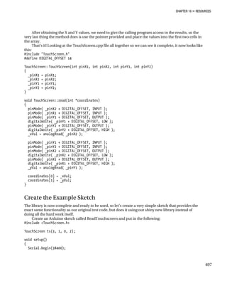 CHAPTER 16 „ RESOURCES
After obtaining the X and Y values, we need to give the calling program access to the results, so the
very last thing the method does is use the pointer provided and place the values into the first two cells in
the array.
That’s it! Looking at the TouchScreen.cpp file all together so we can see it complete, it now looks like
this:
#include "TouchScreen.h"
#define DIGITAL_OFFSET 14
TouchScreen::TouchScreen(int pinX1, int pinX2, int pinY1, int pinY2)
{
_pinX1 = pinX1;
_pinX2 = pinX2;
_pinY1 = pinY1;
_pinY2 = pinY2;
}
void TouchScreen::read(int *coordinates)
{
pinMode( _pinX2 + DIGITAL_OFFSET, INPUT );
pinMode( _pinX1 + DIGITAL_OFFSET, INPUT );
pinMode( _pinY1 + DIGITAL_OFFSET, OUTPUT );
digitalWrite( _pinY1 + DIGITAL_OFFSET, LOW );
pinMode( _pinY2 + DIGITAL_OFFSET, OUTPUT );
digitalWrite( _pinY2 + DIGITAL_OFFSET, HIGH );
_xVal = analogRead( _pinX2 );
pinMode( _pinY1 + DIGITAL_OFFSET, INPUT );
pinMode( _pinY2 + DIGITAL_OFFSET, INPUT );
pinMode( _pinX2 + DIGITAL_OFFSET, OUTPUT );
digitalWrite( _pinX2 + DIGITAL_OFFSET, LOW );
pinMode( _pinX1 + DIGITAL_OFFSET, OUTPUT );
digitalWrite( _pinX1 + DIGITAL_OFFSET, HIGH );
_yVal = analogRead( _pinY1 );
coordinates[0] = _xVal;
coordinates[1] = _yVal;
}
Create the Example Sketch
The library is now complete and ready to be used, so let’s create a very simple sketch that provides the
exact same functionality as our original test code, but does it using our shiny new library instead of
doing all the hard work itself.
Create an Arduino sketch called ReadTouchscreen and put in the following:
#include <TouchScreen.h>
TouchScreen ts(3, 1, 0, 2);
void setup()
{
Serial.begin(38400);
407
 