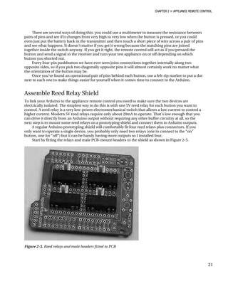 CHAPTER 2 „ APPLIANCE REMOTE CONTROL
There are several ways of doing this: you could use a multimeter to measure the resistance between
pairs of pins and see if it changes from very high to very low when the button is pressed, or you could
even just put the battery back in the transmitter and then touch a short piece of wire across a pair of pins
and see what happens. It doesn’t matter if you get it wrong because the matching pins are joined
together inside the switch anyway. If you get it right, the remote control will act as if you pressed the
button and send a signal to the receiver and turn your test appliance on or off depending on which
button you shorted out.
Every four-pin pushbutton we have ever seen joins connections together internally along two
opposite sides, so if you pick two diagonally opposite pins it will almost certainly work no matter what
the orientation of the button may be.
Once you’ve found an operational pair of pins behind each button, use a felt-tip marker to put a dot
next to each one to make things easier for yourself when it comes time to connect to the Arduino.
Assemble Reed Relay Shield
To link your Arduino to the appliance remote control you need to make sure the two devices are
electrically isolated. The simplest way to do this is with one 5V reed relay for each button you want to
control. A reed relay is a very low-power electromechanical switch that allows a low current to control a
higher current. Modern 5V reed relays require only about 20mA to operate. That’s low enough that you
can drive it directly from an Arduino output without requiring any other buffer circuitry at all, so the
next step is to mount some reed relays on a prototyping shield and connect them to Arduino outputs.
A regular Arduino prototyping shield will comfortably fit four reed relays plus connectors. If you
only want to operate a single device, you probably only need two relays (one to connect to the “on”
button, one for “off”) but it can be handy having more outputs so I installed four.
Start by fitting the relays and male PCB-mount headers to the shield as shown in Figure 2-5.
Figure 2-5. Reed relays and male headers fitted to PCB
21
 
