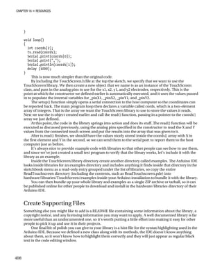 CHAPTER 16 „ RESOURCES
}
void loop()
{
int coords[2];
ts.read(coords);
Serial.print(coords[0]);
Serial.print(",");
Serial.println(coords[1]);
delay (1000);
}
This is now much simpler than the original code.
By including the TouchScreen.h file at the top the sketch, we specify that we want to use the
TouchScreen library. We then create a new object that we name ts as an instance of the TouchScreen
class, and pass in the analog pins to use for the x1, x2, y1, and y2 electrodes, respectively. This is the
point at which the constructor we defined earlier is automatically executed, and it uses the values passed
in to populate the internal variables for _pinX1, _pinX2, _pinY1, and _pinY2.
The setup() function simply opens a serial connection to the host computer so the coordinates can
be reported back. The main program loop then declares a variable called cords, which is a two-element
array of integers. That is the array we want the TouchScreen library to use to store the values it reads.
Next we use the ts object created earlier and call the read() function, passing in a pointer to the coords[]
array we just defined.
At this point, the code in the library springs into action and does its stuff. The read() function will be
executed as discussed previously, using the analog pins specified in the constructor to read the X and Y
values from the connected touch screen and put the results into the array that was given to it.
After ts.read() finishes, we should have the values nicely stored inside the coords[] array with X in
the first element and Y in the second, so we can send them to the serial port to report them to the host
computer just as before.
It’s always nice to provide example code with libraries so that other people can see how to use them,
and since we’ve just created a small test program to verify that the library works, let’s include it with the
library as an example.
Inside the TouchScreen library directory create another directory called examples. The Arduino IDE
looks inside libraries for an examples directory and includes anything it finds inside that directory in the
sketchbook menu as a read-only entry grouped under the list of libraries, so copy the entire
ReadTouchscreen directory (including the contents, such as ReadTouchscreen.pde) into
hardware/libraries/TouchScreen/examples inside your Arduino installation to bundle it with the library.
You can then bundle up your whole library and examples as a single ZIP archive or tarball, so it can
be published online for other people to download and install in the hardware/libraries directory of their
Arduino IDE.
Create Supporting Files
Something else you might like to add is a README file containing some information about the library, a
copyright notice, and any licensing information you may want to apply. A well documented library is far
more useful than an undocumented one, so it’s worth putting a little effort into making it easy for other
people to pick it up and use it in their projects.
One final bit of polish you can give to your library is a hint file for the syntax highlighting used in the
Arduino IDE. Because we defined a new class along with its methods, the IDE doesn’t know anything
about them, so it won’t know how to highlight them correctly and they will just appear as regular black
text in the code editing window.
408
 