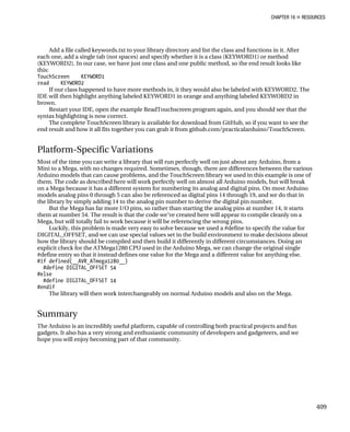 CHAPTER 16 „ RESOURCES
409
Add a file called keywords.txt to your library directory and list the class and functions in it. After
each one, add a single tab (not spaces) and specify whether it is a class (KEYWORD1) or method
(KEYWORD2). In our case, we have just one class and one public method, so the end result looks like
this:
TouchScreen KEYWORD1
read KEYWORD2
If our class happened to have more methods in, it they would also be labeled with KEYWORD2. The
IDE will then highlight anything labeled KEYWORD1 in orange and anything labeled KEYWORD2 in
brown.
Restart your IDE, open the example ReadTouchscreen program again, and you should see that the
syntax highlighting is now correct.
The complete TouchScreen library is available for download from GitHub, so if you want to see the
end result and how it all fits together you can grab it from github.com/practicalarduino/TouchScreen.
Platform-Specific Variations
Most of the time you can write a library that will run perfectly well on just about any Arduino, from a
Mini to a Mega, with no changes required. Sometimes, though, there are differences between the various
Arduino models that can cause problems, and the TouchScreen library we used in this example is one of
them. The code as described here will work perfectly well on almost all Arduino models, but will break
on a Mega because it has a different system for numbering its analog and digital pins. On most Arduino
models analog pins 0 through 5 can also be referenced as digital pins 14 through 19, and we do that in
the library by simply adding 14 to the analog pin number to derive the digital pin number.
But the Mega has far more I/O pins, so rather than starting the analog pins at number 14, it starts
them at number 54. The result is that the code we’ve created here will appear to compile cleanly on a
Mega, but will totally fail to work because it will be referencing the wrong pins.
Luckily, this problem is made very easy to solve because we used a #define to specify the value for
DIGITAL_OFFSET, and we can use special values set in the build environment to make decisions about
how the library should be compiled and then build it differently in different circumstances. Doing an
explicit check for the ATMega1280 CPU used in the Arduino Mega, we can change the original single
#define entry so that it instead defines one value for the Mega and a different value for anything else.
#if defined(__AVR_ATmega1280__)
#define DIGITAL_OFFSET 54
#else
#define DIGITAL_OFFSET 14
#endif
The library will then work interchangeably on normal Arduino models and also on the Mega.
Summary
The Arduino is an incredibly useful platform, capable of controlling both practical projects and fun
gadgets. It also has a very strong and enthusiastic community of developers and gadgeteers, and we
hope you will enjoy becoming part of that community.
 