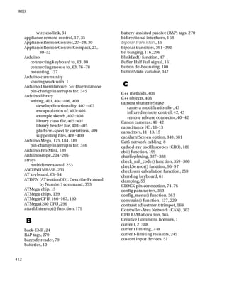 412
wireless link, 34
appliance remote control, 17, 35
ApplianceRemoteControl, 27−28, 30
ApplianceRemoteControlCompact, 27,
30−32
Arduino
connecting keyboard to, 63, 80
connecting mouse to, 63, 76−78
mounting, 137
Arduino community
sharing work with, 1
Arduino Duemilanove. See Duemilanove
pin-change interrupts for, 345
Arduino library
writing, 401, 404−406, 408
develop functionality, 402−403
encapsulation of, 403−405
example sketch, 407−408
library class file, 405−407
library header file, 403−405
platform-specific variations, 409
supporting files, 408−409
Arduino Mega, 175, 184, 189
pin-change interrupts for, 346
Arduino Pro Mini, 189
Arduinoscope, 204−205
arrays
multidimensional, 253
ASCIINUMBASE, 251
AT keyboard, 63−64
ATDPN (ATtentionCOL Describe Protocol
by Number) command, 353
ATMega chip, 13
ATMega chips, 139
ATMega CPU, 166−167, 190
ATMega1280 CPU, 296
attachInterrupt() function, 179
B
back-EMF, 24
BAP tags, 270
barcode reader, 79
batteries, 10
battery-assisted passive (BAP) tags, 270
bidirectional interfaces, 168
bipolar transistors, 15
bipolar transitors, 391−392
bit banging, 116, 296
blinkLed() function, 47
Buffer Half Full signal, 161
button de-bouncing, 180
buttonState variable, 342
C
C++ methods, 406
C++ objects, 403
camera shutter release
camera modification for, 43
infrared remote control, 42, 43
remote release connector, 40−42
Canon cameras, 41−42
capacitance (C), 11-13
capacitors, 11−13, 15
carAlarmScreen option, 340, 381
Cat5 network cabling, 8
cathod-ray oscilloscopes (CRO), 186
cbi() function, 199
charlieplexing, 387−388
check_mil_code() function, 359−360
checkSensor() function, 96−97
checksum calculation function, 259
chording keyboard, 61
clamping, 55
CLOCK pin connection, 74, 76
config parameters, 363
config_menu() function, 363
constrain() function, 137, 229
contrast adjustment trimpot, 169
Controller-Area Network (CAN), 302
CPU RAM allocation, 365
Creative Commons licenses, 1
current, 2, 388
current limiting, 7−8
current-limiting resistors, 245
custom input devices, 51
 