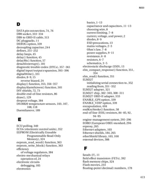 413
D
DATA pin connection, 74, 76
DB9 socket, 333−334
DB9 to OBD-II cable, 313
DC plugpacks, 11
DEBUG option, 339
decoupling capacitor, 244
defines, 251−252
delay loops, 45
delay() function, 45
delayMs() function, 57
detachInterrupt(), 181
diagnostic trouble codes (DTCs), 357−361
digital input/output expansion, 393−396
digitalWrite(), 331
diodes, 8−9, 15
reverse biased, 24
display() function, 353, 356−357
displayAlarmScreen() function, 381
DIY shields, 72, 73
double end-of-line resistors, 86
draw(), 129
dropout voltage, 384
DS18B20 temperature sensors, 103, 107,
108, 118
Duemilanove, 189
E
ECU polling, 340
ECUs (electronic control units), 352
EEPROM (Electrically Erasable
Programmable Read-Only
Memory), 324
eeprom_read_word() function, 363
eeprom_write_block() function, 363
efficiency
of voltage regulators, 384
electro-mechanical relays
operation of, 24
electronic circuits
debugging, 185
electronics
basics, 1−13
capacitance and capacitors, 11−13
choosing wire, 8
current limiting, 7−8
current, voltage, and power, 2
diodes, 8−9
ESD precautions, 13
mains voltages, 2−3
Ohm's law, 7−8
power supplies, 9−11
resistance, 6−8
resistors, 6−7
schematics, 3−5
electrostatic discharge (ESD), 13
elm_compact_response() function, 351,
354
elm_read() function, 351
ELM327
initializing serial connection to, 352
reading from, 351−352
ELM327 adapter, 321
ELM327 chip, 302−303, 308−311
ELM327 OBD-II adapter, 333
ENABLE_GPS option, 339
ENABLE_VDIP option, 339
encapsulation, 404
endKeyStroke() function, 58
end-of-line (EOL) resistors, 84−85, 92,
94−95
engine-management system, 295−296
EOBD (European OBD) standard, 296
erproxy, 265
Ethernet adapters, 103
Ethernet shields, 184, 265
etherShield library, 103, 108
external devices, 388
F
farads (F), 11
field effect transistors (FETs), 392
flash memory chips, 324
Flash movies, 233
floating-point (decimal) numbers, 178
 