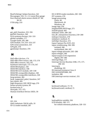 414
floatToString() helper function, 342
flow gauges, 163, See also water flow gauge
four-channel alarm sensor shield, 87−88,
90−92
FTDI chip, 310
G
get_pid() function, 353−356
getPid() function, 348
GGA sentence format, 318−319
global variables, 177
Google Earth, 295, 380
GPS module, 314, 316−319, 337
GPS serial connection, 323
GPS.pde, 370
gpsdump() function, 370
H
Hall-effect devices, 174
Hall-effect flow sensor, 166, 173, 178
Hall-effect sensors, 163,178
hardware interrupts, 175−176, 347
HD44780 displays, 169
HD44780 interface, 168
HD44780 LCD module, 329−330
HD44780-compatible displays, 168
HD44780-compatible interfaces, 328
heap pointer, 365
heck_supported_pids() function, 347
hex values, 305
high-frequency (HF) RFID tags, 270
home security system, 99
hooked wire, 8
Host.pde, 372−375
Human Interface Device (HID), 59
I
I2C, 324
ickel-cadmium (NiCd) cells, 10
ID-12 reader module, 287
ID-12 RFID reader modules, 282−284
IFF systems, 270
image processing
Linux, 48
Macintosh, 49
Windows, 48
image tags, 234
impplantable RFID tags, 271
include guard, 403
indicator LEDs, 280−282
Init_RF_Interpreters function, 259−260
initGps() function, 370
initialize() method, 76
initVdip() function, 374
Input Capture Pin (ICP), 253
input conditioning, 396−399
isolated, 398
nonisolated, 396−397
input voltage prescaler, 205−206
input voltages, 396
input/output (I/O) expansion
digital, 393−396
interrupt flags, 177
Interrupt Service Routine (ISR), 175, 177,
260−261
interrupts
disabling, 181
IR (internal resistance) loss, 8
ISO 14230 KWP2000, 302
isolation, 388
ISR (interrupt service routine), 331
K
keyboard software, 73−76
keyboard.read() method, 75
L
lastLogWrite variable, 350
LCD module, 168−171
for vehicle telemetry platform, 328−331
 