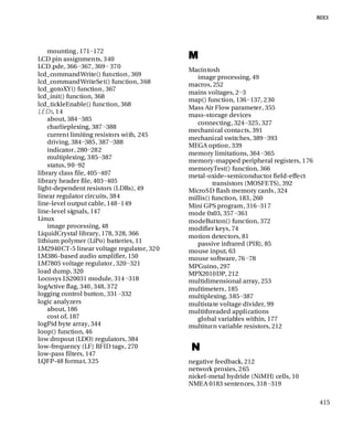 415
mounting, 171−172
LCD pin assignments, 340
LCD.pde, 366−367, 369− 370
lcd_commandWrite() function, 369
lcd_commandWriteSet() function, 368
lcd_gotoXY() function, 367
lcd_init() function, 368
lcd_tickleEnable() function, 368
LEDs, 14
about, 384−385
charlieplexing, 387−388
current limiting resistors with, 245
driving, 384−385, 387−388
indicator, 280−282
multiplexing, 385−387
status, 90−92
library class file, 405−407
library header file, 403−405
light-dependent resistors (LDRs), 49
linear regulator circuits, 384
line-level output cable, 148−149
line-level signals, 147
Linux
image processing, 48
LiquidCrystal library, 178, 328, 366
lithium polymer (LiPo) batteries, 11
LM2940CT-5 linear voltage regulator, 320
LM386-based audio amplifier, 150
LM7805 voltage regulator, 320−321
load dump, 320
Locosys LS20031 module, 314−318
logActive flag, 340, 348, 372
logging control button, 331−332
logic analyzers
about, 186
cost of, 187
logPid byte array, 344
loop() function, 46
low dropout (LDO) regulators, 384
low-frequency (LF) RFID tags, 270
low-pass filters, 147
LQFP-48 format, 325
M
Macintosh
image processing, 49
macros, 252
mains voltages, 2−3
map() function, 136−137, 230
Mass Air Flow parameter, 355
mass-storage devices
connecting, 324−325, 327
mechanical contacts, 391
mechanical switches, 389−393
MEGA option, 339
memory limitations, 364−365
memory-mapped peripheral registers, 176
memoryTest() function, 366
metal-oxide–semiconductor field-effect
transistors (MOSFETS), 392
MicroSD flash memory cards, 324
millis() function, 183, 260
Mini GPS program, 316−317
mode 0x03, 357−361
modeButton() function, 372
modifier keys, 74
motion detectors, 81
passive infrared (PIR), 85
mouse input, 63
mouse software, 76−78
MPGuino, 297
MPX2010DP, 212
multidimensional array, 253
multimeters, 185
multiplexing, 385−387
multistate voltage divider, 99
multithreaded applications
global variables within, 177
multiturn variable resistors, 212
N
negative feedback, 212
network proxies, 265
nickel-metal hydride (NiMH) cells, 10
NMEA 0183 sentences, 318−319
 