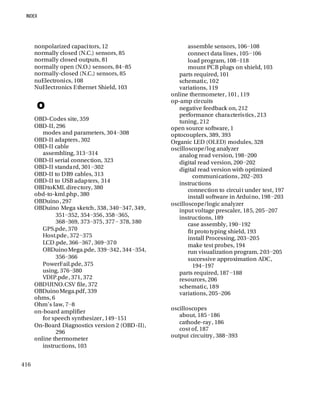 416
nonpolarized capacitors, 12
normally closed (N.C.) sensors, 85
normally closed outputs, 81
normally open (N.O.) sensors, 84−85
normally-closed (N.C.) sensors, 85
nuElectronics, 108
NuElectronics Ethernet Shield, 103
O
OBD-Codes site, 359
OBD-II, 296
modes and parameters, 304−308
OBD-II adapters, 302
OBD-II cable
assembling, 313−314
OBD-II serial connection, 323
OBD-II standard, 301−302
OBD-II to DB9 cables, 313
OBD-II to USB adapters, 314
OBDtoKML directory, 380
obd-to-kml.php, 380
OBDuino, 297
OBDuino Mega sketch, 338, 340−347, 349,
351−352, 354−356, 358−365,
368−369, 373−375, 377− 378, 380
GPS.pde, 370
Host.pde, 372−375
LCD.pde, 366−367, 369−370
OBDuinoMega.pde, 339−342, 344−354,
356−366
PowerFail.pde, 375
using, 376−380
VDIP.pde, 371, 372
OBDUINO.CSV file, 372
OBDuinoMega.pdf, 339
ohms, 6
Ohm's law, 7−8
on-board amplifier
for speech synthesizer, 149−151
On-Board Diagnostics version 2 (OBD-II),
296
online thermometer
instructions, 103
assemble sensors, 106−108
connect data lines, 105−106
load program, 108−118
mount PCB plugs on shield, 103
parts required, 101
schematic, 102
variations, 119
online thermometer, 101, 119
op-amp circuits
negative feedback on, 212
performance characteristics, 213
tuning, 212
open source software, 1
optocouplers, 389, 393
Organic LED (OLED) modules, 328
oscilloscope/log analyzer
analog read version, 198−200
digital read version, 200−202
digital read version with optimized
communications, 202−203
instructions
connection to circuit under test, 197
install software in Arduino, 198−203
oscilloscope/logic analyzer
input voltage prescaler, 185, 205−207
instructions, 189
case assembly, 190−192
fit prototyping shield, 193
install Processing, 203−205
make test probes, 194
run visualization program, 203−205
successive approximation ADC,
194−197
parts required, 187−188
resources, 206
schematic, 189
variations, 205−206
oscilloscopes
about, 185−186
cathode-ray, 186
cost of, 187
output circuitry, 388−393
 