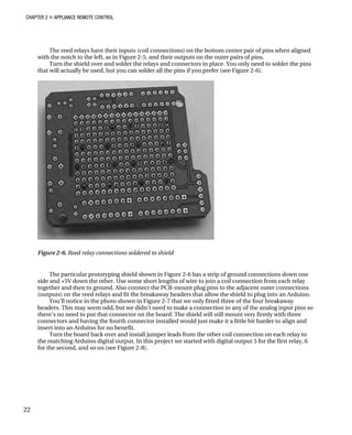 CHAPTER 2 „ APPLIANCE REMOTE CONTROL
The reed relays have their inputs (coil connections) on the bottom center pair of pins when aligned
with the notch to the left, as in Figure 2-5, and their outputs on the outer pairs of pins.
Turn the shield over and solder the relays and connectors in place. You only need to solder the pins
that will actually be used, but you can solder all the pins if you prefer (see Figure 2-6).
Figure 2-6. Reed relay connections soldered to shield
The particular prototyping shield shown in Figure 2-6 has a strip of ground connections down one
side and +5V down the other. Use some short lengths of wire to join a coil connection from each relay
together and then to ground. Also connect the PCB-mount plug pins to the adjacent outer connections
(outputs) on the reed relays and fit the breakaway headers that allow the shield to plug into an Arduino.
You’ll notice in the photo shown in Figure 2-7 that we only fitted three of the four breakaway
headers. This may seem odd, but we didn’t need to make a connection to any of the analog input pins so
there’s no need to put that connector on the board. The shield will still mount very firmly with three
connectors and having the fourth connector installed would just make it a little bit harder to align and
insert into an Arduino for no benefit.
Turn the board back over and install jumper leads from the other coil connection on each relay to
the matching Arduino digital output. In this project we started with digital output 5 for the first relay, 6
for the second, and so on (see Figure 2-8).
22
 