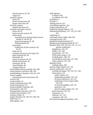419
introduction to, 81−82
output, 81
security systems
home, 99
power connections, 88
tamper detection, 85
Security systems
tamper detection, 84
security/automatic sensors
basics, 84−87
home security system, 99
instructions
assemble four-channel alarm sensor
shield, 87−88, 90−92
load test program, 95−98
PIR placement, 98
intructions
install end-of-line resistors, 92,
94−95
LEDs, 90−92
multiple buttons on one input, 99
parts required, 82−83
schematic, 84
sensor resistance, 86−87
shield connections, 95
variations, 98−99
visual display, 98
voltage levels, 87
Seeed Studio Ethernet Shield, 103, 108
semiconductor switches, 389−393
sendWebPage() function, 229, 231, 233
sensor outputs
common ground connections, 89
ser2net, 265
ser2net utility, 35
serial communications, 296
serial connections, 311
Serial.available() function, 287
Serial.print(), 340, 375
Serial.println() function, 182, 375
serialEvent() function, 129
serproxy utility, 35
setup() function, 46, 129, 197, 199, 345
SHIFT key, 74
shift register, 169
shift registers
as inputs, 395
as outputs, 393−395
SI Prefixes, 2
SI Units, 2
sinking current, 245
smoothing capacitor, 244
socket connections, 35
SoftSerial Arduino library, 116
SoftwareSerial library, 151−152, 277, 287,
297
soldering, 14
solid state relays (SSRs), 389, 393
sourcing current, 245
SparkFun breakout board, 127
SparkFun prototyping shield, 90, 247
SpeakJet chip, 139, 142,143, 144, See also
speech syntheziser
allophones, 154, 157
buffers, 147, 160
commands, 153−154
PWM audio output, 144
reading status, 160−161
sound effects and tones, 157, 160
status outputs, 145−146
SpeakJet chiup
reading status, 160
speech output signal, 142−143
speech synthesizer, 139, 161
creating messages, 153−154, 157, 160
instructions, 142
audio output, 144
beginning assembly, 143−144
fit status indicators, 145, 147
making line-level output cable,
148−149
on-board amplifier, 149−151
quick test, 145
speech output signal, 142−143
parts required, 140−141
schematic, 141
software, 151−153
variations, 160−161
SPI (Serial Peripheral Interface), 324
 