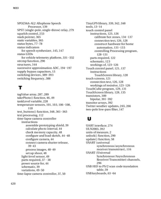 420
SPO256A-AL2 Allophone Speech
Processor, 139
SPST (single-pole, single-throw) relay, 279
squelch control, 253
stack pointer, 365
static variables, 365
status bytes, 77−78
status indicators
for speech synthesizer, 145, 147
status LEDs
for vehicle telemetry platform, 331−332
strcmp function, 290
structures, 344
successive approximation ADC, 194−197
supply bypass capacitors, 13
switching devices, 389−393
switching frequency, 388
T
tagValue array, 287, 289
takePhoto() function, 46, 49
tankLevel variable, 228
temperature sensors, 101, 103, 106−108,
118
test_buttons() function, 348, 361−363
text processing, 112
time-lapse camera controller
instructions
assemble prototyping shield, 39
calculate photo interval, 44
check memory capacity, 48
configure and load sketch, 44−48
configure camera, 44
connect camera shutter release,
39−43
process images, 48−49
set up shoot, 48
light-level sensor, 49
parts required, 37− 38
power source for, 44
schematic, 39
variations, 49−50
time-lapse camera controller, 37, 50
TinyGPS library, 339, 342, 348
tools, 13−14
touch control panel
instructions, 123, 126
calibrate hot zones, 134−137
connection test, 126, 128
construct hardware for home
automation, 131−133
controlling Processing program,
128−131
parts required, 122
schematic, 123
workings of, 123−126
Touch control panel, 121, 137
instructions
TouchScreen library, 128
touch screens, 121
connection test, 126, 128
workings of resistive, 123−126
TouchCube program, 129, 131
TouchScreen library, 128, 135
transistors, 389
bipolar, 391−392
transitor arrays, 392
Twitter weather updates, 265, 266
two-pole low-pass filter, 147
U
UART interface, 274
ULN2003, 392
units of measure, 2
unlock() function, 290
update() function, 58
USART (universal
synchronous/asynchronous
receiver/transmitter), 116
USART (Universal
Synchronous/Asynchronous
Receiver/Transmitter) channels,
296
USB HID to PS/2 scan code translation
table, 59
USB keyboards, 63−64
 