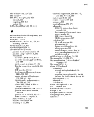 421
USB memory stick, 324−335
USB power, 9
USB/OBD-II adapter, 302−303
internals, 309
preparing, 308−313
testing, 303
UsbKeyboard library, 53−54, 56−58
V
Vacuum-Flourescent Display (VFD), 328
variable resistor, 397
VDIP.pde, 371−372
VDIP1 module, 324−327, 344, 349, 371
mounting, 334−335
VDIP2 module, 325, 371
VdipBuffer() function, 373
vehicle telemetry platform
generate charts of parameters, 380
generate Google Earth track, 380
instructions
assemble OBD-II cable, 313−314
assemble power supply on shield,
319−323
check vehicle interface, 301−302
fit serial connections on shield, 323,
324
LCD module, 328−331
logging control button and status
LEDs, 331−332
mount sub-assemblies in case,
332−335, 337− 338
OBD-II modes and parameters,
304−305, 307−308
obtain USB/OBD-II or RS-232
adapter, 302− 303
prepare GPS module, 314, 316−319
prepare USB/OBD-II adapter,
308−313
prepare VDIP1 module, 324−327
test USB/OBD-II adapter, 303
menu buttons, 376−378
modular structure of, 300
mounting in car, 338
OBDuino Mega sketch, 338−347, 349,
351−356, 358−378, 380
parts required, 298−300
project overview, 295−297
resources, 382
running logging, 378−379
schematics
HD44780-compatible display
module, 328
logging control button and status
power supply, 320
LED connections, 332
VDIP1 connections, 327
variations, 380
3D accelerometer, 381
alarm status, 381
battery condition check, 382
digital compass, 381
mobile Internet connection, 381
speech synthesizer output, 381
vehicle control, 381
vehicle telemetry platform, 295, 382
Vinculum chip, 349, 371, 373
Vinculum Disk And Peripheral (VDAP)
firmware, 325
Vinculum VNC1L, 324
virtual USB keyboard
instructions
compile and upload sketch, 57,
59−60
populate prototyping shield, 53−55
prepare the UsbKeyboard library, 56
parts required, 51−52
schematic, 52
variations, 61
virtual USB keyboard, 51, 61
VNC1L module, 325
volatile variables, 176−177
voltage, 2, 388
voltage dividers, 99, 396−397
voltage regulators, 383−384
volts (V), 2
 