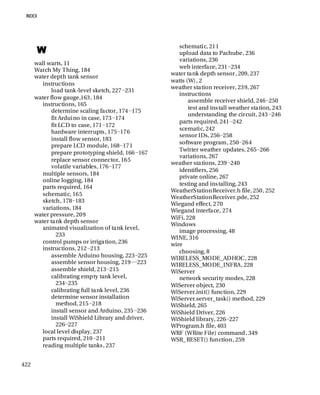 422
W
wall warts, 11
Watch My Thing, 184
water depth tank sensor
instructions
load tank-level sketch, 227−231
water flow gauge,163, 184
instructions, 165
determine scaling factor, 174−175
fit Arduino in case, 173−174
fit LCD to case, 171−172
hardware interrupts, 175−176
install flow sensor, 183
prepare LCD module, 168−171
prepare prototyping shield, 166−167
replace sensor connector, 165
volatile variables, 176−177
multiple sensors, 184
online logging, 184
parts required, 164
schematic, 165
sketch, 178−183
variations, 184
water pressure, 209
water tank depth sensor
animated visualization of tank level,
233
control pumps or irrigation, 236
instructions, 212−213
assemble Arduino housing, 223−225
assemble sensor housing, 219−−223
assemble shield, 213−215
calibrating empty tank level,
234−235
calibrating full tank level, 236
determine sensor installation
method, 215−218
install sensor and Arduino, 235−236
install WiShield Library and driver,
226−227
local level display, 237
parts required, 210−211
reading multiple tanks, 237
schematic, 211
upload data to Pachube, 236
variations, 236
web interface, 231−234
water tank depth sensor, 209, 237
watts (W), 2
weather station receiver, 239, 267
instructions
assemble receiver shield, 246−250
test and install weather station, 243
understanding the circuit, 243−246
parts required, 241−242
scematic, 242
sensor IDs, 256−258
software program, 250−264
Twitter weather updates, 265−266
variations, 267
weather stations, 239−240
identifiers, 256
private online, 267
testing and installing, 243
WeatherStationReceiver.h file, 250, 252
WeatherStationReceiver.pde, 252
Wiegand effect, 270
Wiegand interface, 274
WiFi, 228
Windows
image processing, 48
WINE, 316
wire
choosing, 8
WIRELESS_MODE_ADHOC, 228
WIRELESS_MODE_INFRA, 228
WiServer
network security modes, 228
WiServer object, 230
WiServer.init() function, 229
WiServer.server_task() method, 229
WiShield, 265
WiShield Driver, 226
WiShield library, 226−227
WProgram.h file, 403
WRF (WRite File) command, 349
WSR_RESET() function, 259
 