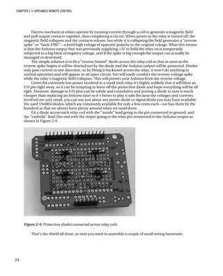 CHAPTER 2 „ APPLIANCE REMOTE CONTROL
Electro-mechanical relays operate by running current through a coil to generate a magnetic field
and pull output contacts together, thus completing a circuit. When power to the relay is turned off, the
magnetic field collapses and the contacts release, but while it is collapsing the field generates a “reverse
spike” or “back-EMF”—a brief high voltage of opposite polarity to the original voltage. What this means
is that the Arduino output that was previously supplying +5V to hold the relay on is temporarily
subjected to a big blast of negative voltage, and if the spike is big enough the output can actually be
damaged or destroyed.
The simple solution is to fit a “reverse biased” diode across the relay coil so that as soon as the
reverse spike begins it will be shorted out by the diode and the Arduino output will be protected. Diodes
only pass current in one direction, so by fitting it backward across the relay, it won’t do anything in
normal operation and will appear as an open circuit, but will easily conduct the reverse-voltage spike
while the relay’s magnetic field collapses. This will protect your Arduino from the reverse voltage.
Given the extremely low power involved in a small reed relay it’s highly unlikely that it will blow an
I/O pin right away, so it can be tempting to leave off the protection diode and hope everything will be all
right. However, damage to I/O pins can be subtle and cumulative and putting a diode in now is much
cheaper than replacing an Arduino later so it’s better to play it safe.Because the voltages and currents
involved are very small, you can use just about any power diode or signal diode you may have available.
We used 1N4004 diodes, which are commonly available for only a few cents each—we buy them by the
hundred so that we always have plenty around when we need them.
Fit a diode across each relay coil with the “anode” lead going to the pin connected to ground, and
the “cathode” lead (the end with the stripe) going to the relay pin connected to the Arduino output as
shown in Figure 2-9.
Figure 2-9. Protection diodes connected across relay coils
That’s the shield all done, so next you need to assemble a couple of small wiring harnesses.
24
 