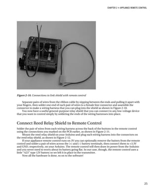 CHAPTER 2 „ APPLIANCE REMOTE CONTROL
Figure 2-10. Connections to link shield with remote control
Separate pairs of wires from the ribbon cable by nipping between the ends and pulling it apart with
your fingers, then solder one end of each pair of wires to a female line connector and assemble the
connector to make a wiring harness that you can plug into the shield as shown in Figure 2-10.
You now have a useful general-purpose relay shield that you can connect to any low-voltage device
that you want to control simply by soldering the ends of the wiring harnesses into place.
Connect Reed Relay Shield to Remote Control
Solder the pair of wires from each wiring harness across the back of the buttons in the remote control
using the connections you marked on the PCB earlier, as shown in Figure 2-11.
Mount the reed relay shield on your Arduino and plug each wiring harness into the connectors on
the reed relay shield, as shown in Figure 2-12.
If your appliance remote control runs on 3V you can optionally remove the battery from the remote
control and solder a pair of wires across the (+) and (–) battery terminals, then connect them to +3.3V
and GND, respectively, on your Arduino. The remote control will then draw its power from the Arduino
and you never need to worry about its battery going flat. In our case, though, the remote control uses a
little “A23” type 12V battery so we left it in place in the transmitter.
Now all the hardware is done, so on to the software!
25
 