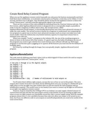 CHAPTER 2 „ APPLIANCE REMOTE CONTROL
Create Reed Relay Control Program
When you use the appliance remote control manually you only press the buttons momentarily and don’t
hold them down indefinitely, so to simulate a button press we’ll pulse a reed relay on for 250ms (1/4 of a
second) and then turn it off again. That should be plenty of time for the appliance remote to detect the
virtual “button press” and then send the appropriate signal to the receiver.
There are two versions of the code available for download from the Practical Arduino web site. The
first version, called ApplianceRemoteControl, is designed to be as conceptually simple as possible to
make it easy for a beginner to follow what it does. The second version, called
ApplianceRemoteControlCompact, is functionally identical but uses some more advanced concepts to
make the code smaller. The second version is harder for a beginner to understand, but comparing the
two programs is a great way to see how more advanced concepts (such as arrays) can make your code
much smaller. Since the Arduino has very limited memory capacity it is important to know how to
minimize your code size.
When you compile (“Verify”) a program in the Arduino IDE, the size of the resulting program is
shown in bytes in the bottom left of the window. It’s good to get into the habit of looking at the size of
the programs you create to get a feel for how much memory your software will take up. With larger
programs it can become quite a juggling act to squeeze all the features you want into the few kilobytes of
available space.
We’ll start by working through the longer, but conceptually simpler, ApplianceRemoteControl
program.
ApplianceRemoteControl
The code starts by defining some basic values such as which digital I/O lines need to be used as outputs
and how long to hold each “button press” on for.
// Use pins 5 through 12 as the digital outputs
int output1 = 5;
int output2 = 6;
int output3 = 7;
int output4 = 8;
int output5 = 9;
int output6 = 10;
int output7 = 11;
int output8 = 12;
int buttonPressTime = 250; // Number of milliseconds to hold outputs on
You’ll notice that it defines eight outputs, not just the two or four we use in this project. The extra
outputs don’t matter if we don’t use them, but by defining them now you can plug in a shield with up to
eight relays or even an eight-way opto-isolator later on and use exactly the same program with no
modification required. This would come in very handy if you want to connect up all eight on/off buttons
on an eight-way appliance remote control.
However, keep in mind that the ATMega CPU in an Arduino can only supply a limited amount of
current from each pin and that the total output current is also limited. If you try turning on eight reed
relays at once on eight outputs you’d probably exceed the chip’s current supply rating. With the example
programs shown here it’s not a problem because they only ever allow one output to be turned on at a
time, but if you use different code to turn outputs on and off independently you need to be careful of the
total current draw.
27
 