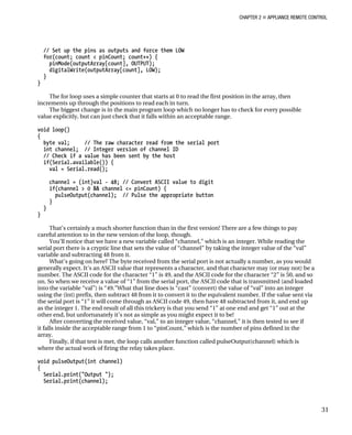 CHAPTER 2 „ APPLIANCE REMOTE CONTROL
// Set up the pins as outputs and force them LOW
for(count; count < pinCount; count++) {
pinMode(outputArray[count], OUTPUT);
digitalWrite(outputArray[count], LOW);
}
}
The for loop uses a simple counter that starts at 0 to read the first position in the array, then
increments up through the positions to read each in turn.
The biggest change is in the main program loop which no longer has to check for every possible
value explicitly, but can just check that it falls within an acceptable range.
void loop()
{
byte val; // The raw character read from the serial port
int channel; // Integer version of channel ID
// Check if a value has been sent by the host
if(Serial.available()) {
val = Serial.read();
channel = (int)val - 48; // Convert ASCII value to digit
if(channel > 0 && channel <= pinCount) {
pulseOutput(channel); // Pulse the appropriate button
}
}
}
That’s certainly a much shorter function than in the first version! There are a few things to pay
careful attention to in the new version of the loop, though.
You’ll notice that we have a new variable called “channel,” which is an integer. While reading the
serial port there is a cryptic line that sets the value of “channel” by taking the integer value of the “val”
variable and subtracting 48 from it.
What’s going on here? The byte received from the serial port is not actually a number, as you would
generally expect. It’s an ASCII value that represents a character, and that character may (or may not) be a
number. The ASCII code for the character “1” is 49, and the ASCII code for the character “2” is 50, and so
on. So when we receive a value of “1” from the serial port, the ASCII code that is transmitted (and loaded
into the variable “val”) is “49.”What that line does is “cast” (convert) the value of “val” into an integer
using the (int) prefix, then subtract 48 from it to convert it to the equivalent number. If the value sent via
the serial port is “1” it will come through as ASCII code 49, then have 48 subtracted from it, and end up
as the integer 1. The end result of all this trickery is that you send “1” at one end and get “1” out at the
other end, but unfortunately it’s not as simple as you might expect it to be!
After converting the received value, “val,” to an integer value, “channel,” it is then tested to see if
it falls inside the acceptable range from 1 to “pinCount,” which is the number of pins defined in the
array.
Finally, if that test is met, the loop calls another function called pulseOutput(channel) which is
where the actual work of firing the relay takes place.
void pulseOutput(int channel)
{
Serial.print("Output ");
Serial.print(channel);
31
 